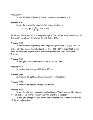 Problem 9.51
      In the third line of part (a), delete the second occurrence of vi.

Problem 9.52
      In part (a) change the equation that begins line four to
                               RL
            vo/ii = −Av Ri ×         = –417 MΩ
                             Ro + RL

In the last line of part (a), add a negative sign in front of the value found for β. In
the fourth line of part (b), change β = 1/Rf to β = –1/Rf.

Problem 9.53
      In the third line of part (a), add a negative sign in front of AvoRi. At the
end of part (a), change the value found for β to –2.16 × 10–5. In part (b), in the
first line after the diagram, add a negative sign after the = and before the
fraction.

Problem 9.59
      In part (d), change both instances of “1000t” to “100t”.

Problem 9.64
      In the last line, change 3500 Hz to 350 Hz.

Problem 9.66
      In the next-to-last line, change “imaginary” to “complex”.

Problem 9.72
      In the next-to-last line, change 180° to –180°.

Problem 9.86
      In part (c), the last two sentences should read: “Finally setting Aß = 1 yields
A = -29 and ω = 6 /(RC ) . Thus an inverting amplifier is needed.”
      In part (d), change the sign on the last term from – to + in the denominator
of the second equation.
 