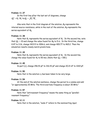 Problem 11.37
      In the first line after the last set of diagrams, change
Q2 = RL / Rs to Q2 = RL / Rs .
  2




      Also note that in the first diagram of the solution, Rs represents the
internal source resistance, while in the rest of the solution, Rs represents the
series equivalent of RL.

Problem 11.38
      Note that Rs represents the series equivalent of RL. In the second line, note
that QC = 10 and change the value found for Rs to 5 Ω. In the third line, change
4.47 to 3.16, change 1423.5 to 1006.6, and change 409.77 to 465.2. Then the
simulation results closely match predictions.

Problem 11.39
      Note that Rs represents the series equivalent of RL. In the second line,
change the value found for Rs to 50 mΩ. (Note that QC = 100.)

Problem 11.45
      In part (c), change 256.51 pF to 316.43 pF and change 20.21 nF to 1269 pF.

Problem 11.50
      Note that in the solution rd has been taken to be very large.

Problem 11.54
      At the end of the solution sentence, change the period to a comma and add
“or approximately 20 MHz. The third overtone frequency is about 30 MHz.”

Problem 11.57
      Note that “antiresonant frequency” means the same thing as “parallel-
resonant frequency.”

Problem 12.11
      Note that in the solution, “node 2” refers to the noninverting input.
 