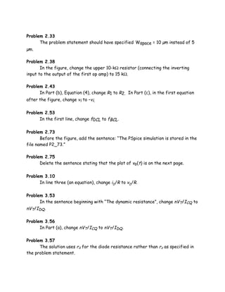 Problem 2.33
      The problem statement should have specified Wspace = 10 µm instead of 5
µm.

Problem 2.38
       In the figure, change the upper 10-kΩ resistor (connecting the inverting
input to the output of the first op amp) to 15 kΩ.

Problem 2.43
      In Part (b), Equation (4), change R1 to R2. In Part (c), in the first equation
after the figure, change vi to –vi.

Problem 2.53
      In the first line, change f0CL to fBCL.

Problem 2.73
       Before the figure, add the sentence: “The PSpice simulation is stored in the
file named P2_73.”

Problem 2.75
      Delete the sentence stating that the plot of vo(t) is on the next page.

Problem 3.10
      In line three (an equation), change iD/R to vD/R.

Problem 3.53
      In the sentence beginning with “The dynamic resistance”, change nVT/ICQ to
nVT/IDQ.

Problem 3.56
      In Part (a), change nVT/ICQ to nVT/IDQ.

Problem 3.57
      The solution uses rd for the diode resistance rather than rz as specified in
the problem statement.
 