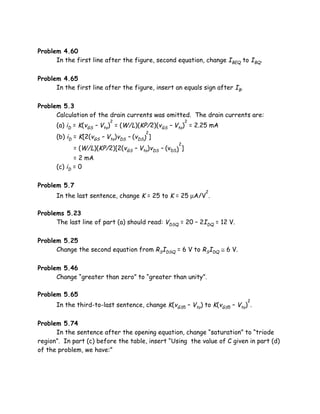 Problem 4.60
      In the first line after the figure, second equation, change IBEQ to IBQ.

Problem 4.65
      In the first line after the figure, insert an equals sign after IB.

Problem 5.3
      Calculation of the drain currents was omitted. The drain currents are:
                          2                            2
      (a) iD = K(vGS – Vto) = (W/L)(KP/2)(vGS – Vto) = 2.25 mA
                                        2
      (b) iD = K[2(vGS – Vto)vDS – (vDS) ]
                                                  2
             = (W/L)(KP/2)[2(vGS – Vto)vDS – (vDS) ]
             = 2 mA
      (c) iD = 0

Problem 5.7
                                                           2
      In the last sentence, change K = 25 to K = 25 µA/V .

Problems 5.23
      The last line of part (a) should read: VDSQ = 20 – 2IDQ = 12 V.

Problem 5.25
      Change the second equation from RSIDSQ = 6 V to RSIDQ ≅ 6 V.

Problem 5.46
      Change “greater than zero” to “greater than unity”.

Problem 5.65
                                                                            2
      In the third-to-last sentence, change K(vGS5 – Vto) to K(vGS5 – Vto) .

Problem 5.74
      In the sentence after the opening equation, change “saturation” to “triode
region”. In part (c) before the table, insert “Using the value of C given in part (d)
of the problem, we have:”
 