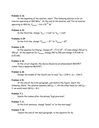 Problem 6.16
      At the beginning of the solution, insert “The following solution is for an
inverter operating at 400 MHz.” At the end of the solution, add “For an inverter
                                          –10
operating at 400 Hz, Pdynamic = 3.6 х 10        W.”

Problem 6.23
      In the third line, change “IOL = –1 mA” to “IOL = 1 mA”.

Problems 6.24
      In the first line, change “Pdynamic = If “ to “Pdynamic = Kf”.

Problem 6.25
      In the equation for Energy, change (42 – 12) to (52 – 02) and change 150 pJ to
250 pJ. In the equation for Pdynamic, change 150 to 250 and change 3.75 mW to
6.25 mW.

Problem 6.32
      In the circuit diagram, the device should be an enhancement MOSFET
rather than a depletion MOSFET.

Problem 6.36
      Change the middle of the fourth line to read “VIH = 2.04 V, VIL = 1.08 V”.

Problem 6.51
       At the end of the first paragraph, just before the figure, insert the
following: [Note: The solution assumes (W/L)p = 1. On the other hand for (W/L)p =
2, we would need (W/L)n = 16.]

Problem 7.1
      Delete the comma after the phrase “high precision”.

Problem 7.11
      In the first sentence, change “below” to “on the next page”.

Problem 7.18
      Toward the end of the main paragraph, in the equation for R2,
 