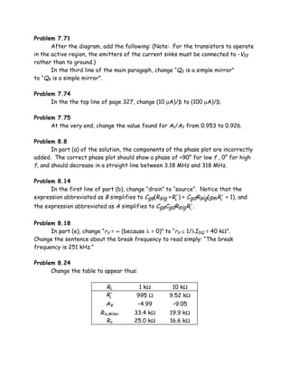 Problem 7.71
       After the diagram, add the following: (Note: For the transistors to operate
in the active region, the emitters of the current sinks must be connected to -VEE
rather than to ground.)
       In the third line of the main paragaph, change “Q3 is a simple mirror”
to “Q8 is a simple mirror”.

Problem 7.74
      In the the top line of page 327, change (10 µA)/β to (100 µA)/β.

Problem 7.75
      At the very end, change the value found for A1/A2 from 0.953 to 0.926.

Problem 8.8
       In part (a) of the solution, the components of the phase plot are incorrectly
added. The correct phase plot should show a phase of +90° for low f , 0° for high
f, and should decrease in a straight line between 3.18 MHz and 318 MHz.

Problem 8.14
      In the first line of part (b), change “drain” to “source”. Notice that the
expression abbreviated as B simplifies to Cgs(Rsig + RL′ ) + CgdRsig(gm RL′ + 1), and
the expression abbreviated as A simplifies to CgsCgdRsig RL′ .


Problem 8.18
      In part (e), change “rd = ∞ (because λ = 0)” to “rd ≅ 1/λIDQ = 40 kΩ”.
Change the sentence about the break frequency to read simply: “The break
frequency is 251 kHz.”

Problem 8.24
      Change the table to appear thus:

                             RL          1 kΩ          10 kΩ
                             RL′        995 Ω         9.52 kΩ
                             Av         –4.99          –9.05
                          Rin,Miller    33.4 kΩ       19.9 kΩ
                             Rx         25.0 kΩ       16.6 kΩ
 