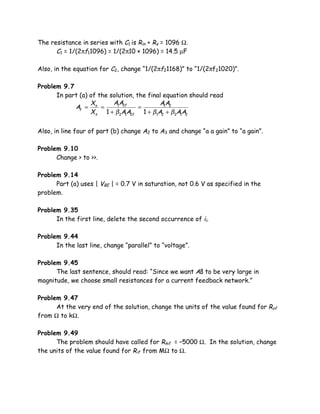 The resistance in series with C1 is Rin + Rs = 1096 Ω.
      C1 = 1/(2πf11096) = 1/(2π10 × 1096) = 14.5 µF

Also, in the equation for C2, change “1/(2πf21168)” to “1/(2πf21020)”.

Problem 9.7
      In part (a) of the solution, the final equation should read
                  X       A1A2f            A1A2
            Af = o =                =
                  X s 1 + β2A1A2f 1 + β1A2 + β2A1A2

Also, in line four of part (b) change A2 to A3 and change “a a gain” to “a gain”.

Problem 9.10
      Change > to >>.

Problem 9.14
      Part (a) uses | VBE | = 0.7 V in saturation, not 0.6 V as specified in the
problem.

Problem 9.35
      In the first line, delete the second occurrence of ii.

Problem 9.44
      In the last line, change “parallel” to “voltage”.

Problem 9.45
      The last sentence, should read: “Since we want Aß to be very large in
magnitude, we choose small resistances for a current feedback network.”

Problem 9.47
      At the very end of the solution, change the units of the value found for Rof
from Ω to kΩ.

Problem 9.49
      The problem should have called for Rmf = –5000 Ω. In the solution, change
the units of the value found for Rif from MΩ to Ω.
 