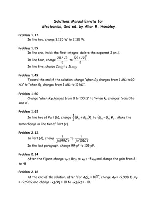 Solutions Manual Errata for
                   Electronics, 2nd ed. by Allan R. Hambley

Problem 1.17
      In line two, change 3.135 W to 3.125 W.

Problem 1.29
      In line one, inside the first integral, delete the exponent 2 on i1.

         In line four, change
                               20 / 2
                                        to
                                            (
                                           20 / 2
                                                  .
                                                     )
                                                     2


                                  8           8
         In line five, change Iiavg to I1avg.

Problem 1.49
      Toward the end of the solution, change “when Rs changes from 1 MΩ to 10
kΩ” to “when RL changes from 1 MΩ to 10 kΩ”.

Problem 1.50
      Change “when Rs changes from 0 to 100 Ω” to “when RL changes from 0 to
100 Ω”.

Problem 1.62
                                           1
         In line two of Part (b), change     (G + Gm 2 )RL to (Gm 1 − Gm 2 )RL . Make the
                                           2 m1
same change in line two of Part (c).

Problem 2.12
                                   1             1
         In Part (d), change             to            .
                               jω (99C )    jω (101C )
         In the last paragraph, change 99-pF to 101-pF.

Problem 2.14
      After the figure, change vo = 8vin to vo = –8vin and change the gain from 8
to –8.

Problem 2.16
         At the end of the solution, after “For AOL = 105”, change Av = –9.998 to Av
= –9.9989 and change –R2/R1 = 10 to –R2/R1 = –10.
 