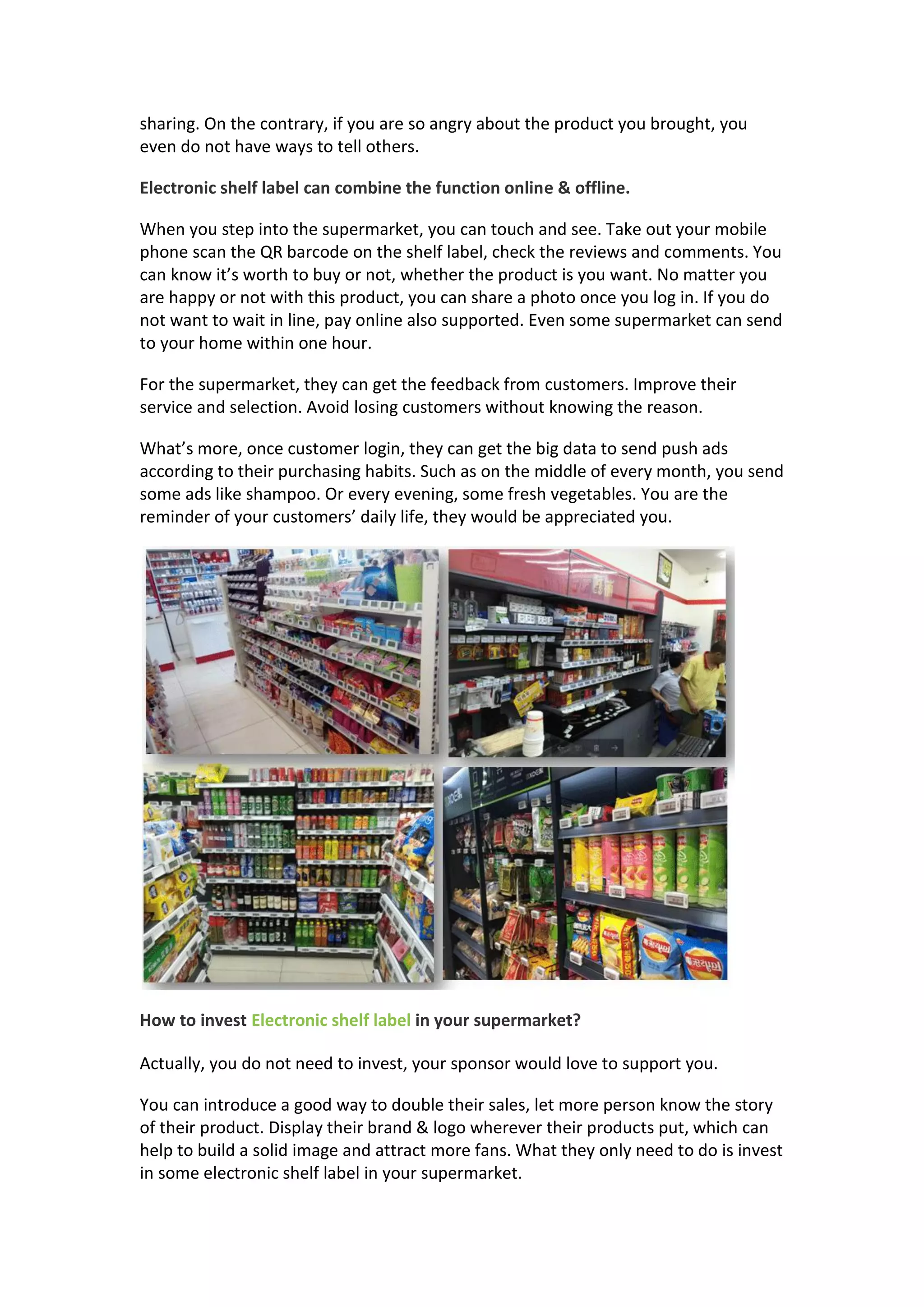 sharing. On the contrary, if you are so angry about the product you brought, you
even do not have ways to tell others.
Electronic shelf label can combine the function online & offline.
When you step into the supermarket, you can touch and see. Take out your mobile
phone scan the QR barcode on the shelf label, check the reviews and comments. You
can know it’s worth to buy or not, whether the product is you want. No matter you
are happy or not with this product, you can share a photo once you log in. If you do
not want to wait in line, pay online also supported. Even some supermarket can send
to your home within one hour.
For the supermarket, they can get the feedback from customers. Improve their
service and selection. Avoid losing customers without knowing the reason.
What’s more, once customer login, they can get the big data to send push ads
according to their purchasing habits. Such as on the middle of every month, you send
some ads like shampoo. Or every evening, some fresh vegetables. You are the
reminder of your customers’ daily life, they would be appreciated you.
How to invest Electronic shelf label in your supermarket?
Actually, you do not need to invest, your sponsor would love to support you.
You can introduce a good way to double their sales, let more person know the story
of their product. Display their brand & logo wherever their products put, which can
help to build a solid image and attract more fans. What they only need to do is invest
in some electronic shelf label in your supermarket.
 