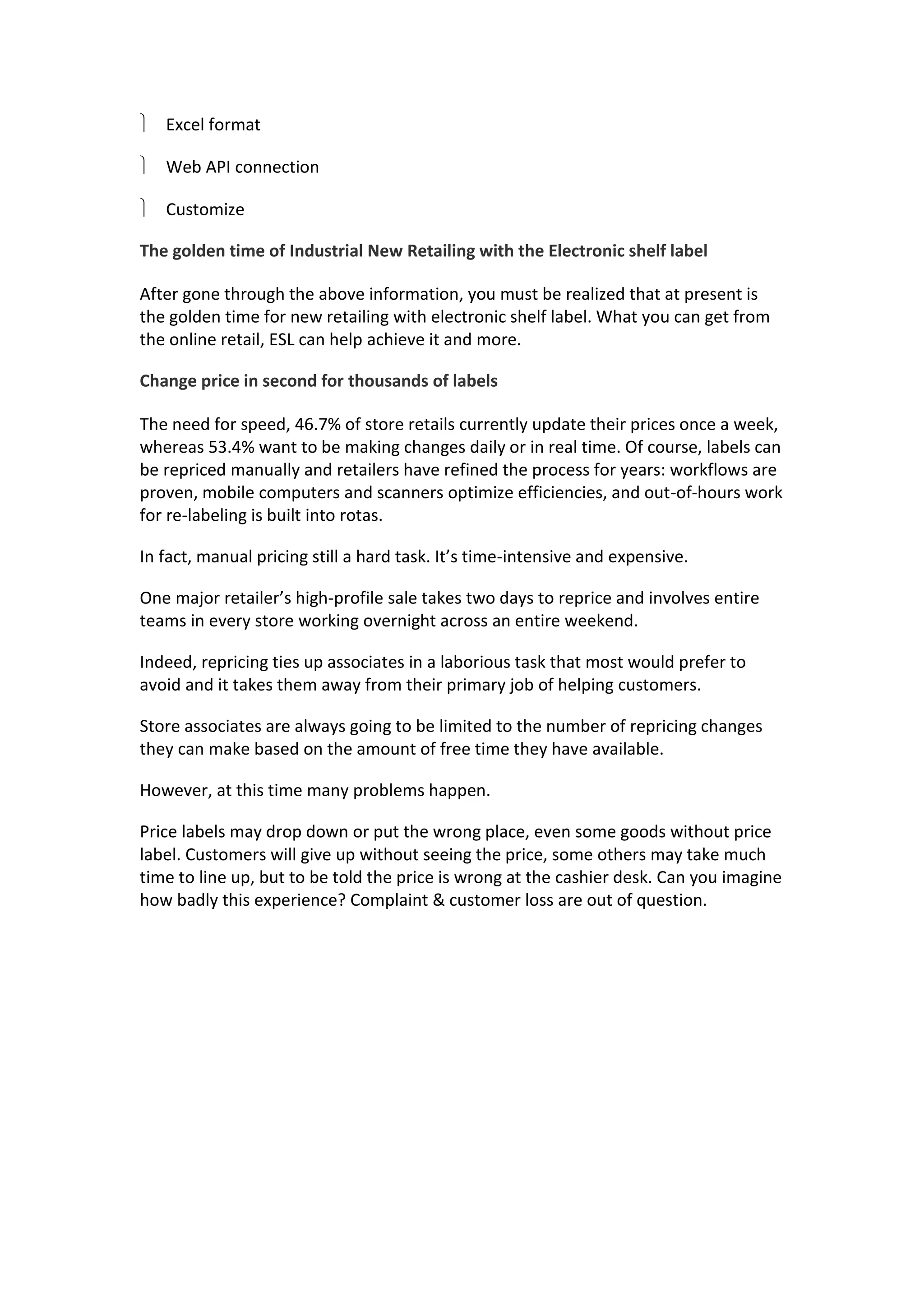  Excel format
 Web API connection
 Customize
The golden time of Industrial New Retailing with the Electronic shelf label
After gone through the above information, you must be realized that at present is
the golden time for new retailing with electronic shelf label. What you can get from
the online retail, ESL can help achieve it and more.
Change price in second for thousands of labels
The need for speed, 46.7% of store retails currently update their prices once a week,
whereas 53.4% want to be making changes daily or in real time. Of course, labels can
be repriced manually and retailers have refined the process for years: workflows are
proven, mobile computers and scanners optimize efficiencies, and out-of-hours work
for re-labeling is built into rotas.
In fact, manual pricing still a hard task. It’s time-intensive and expensive.
One major retailer’s high-profile sale takes two days to reprice and involves entire
teams in every store working overnight across an entire weekend.
Indeed, repricing ties up associates in a laborious task that most would prefer to
avoid and it takes them away from their primary job of helping customers.
Store associates are always going to be limited to the number of repricing changes
they can make based on the amount of free time they have available.
However, at this time many problems happen.
Price labels may drop down or put the wrong place, even some goods without price
label. Customers will give up without seeing the price, some others may take much
time to line up, but to be told the price is wrong at the cashier desk. Can you imagine
how badly this experience? Complaint & customer loss are out of question.
 