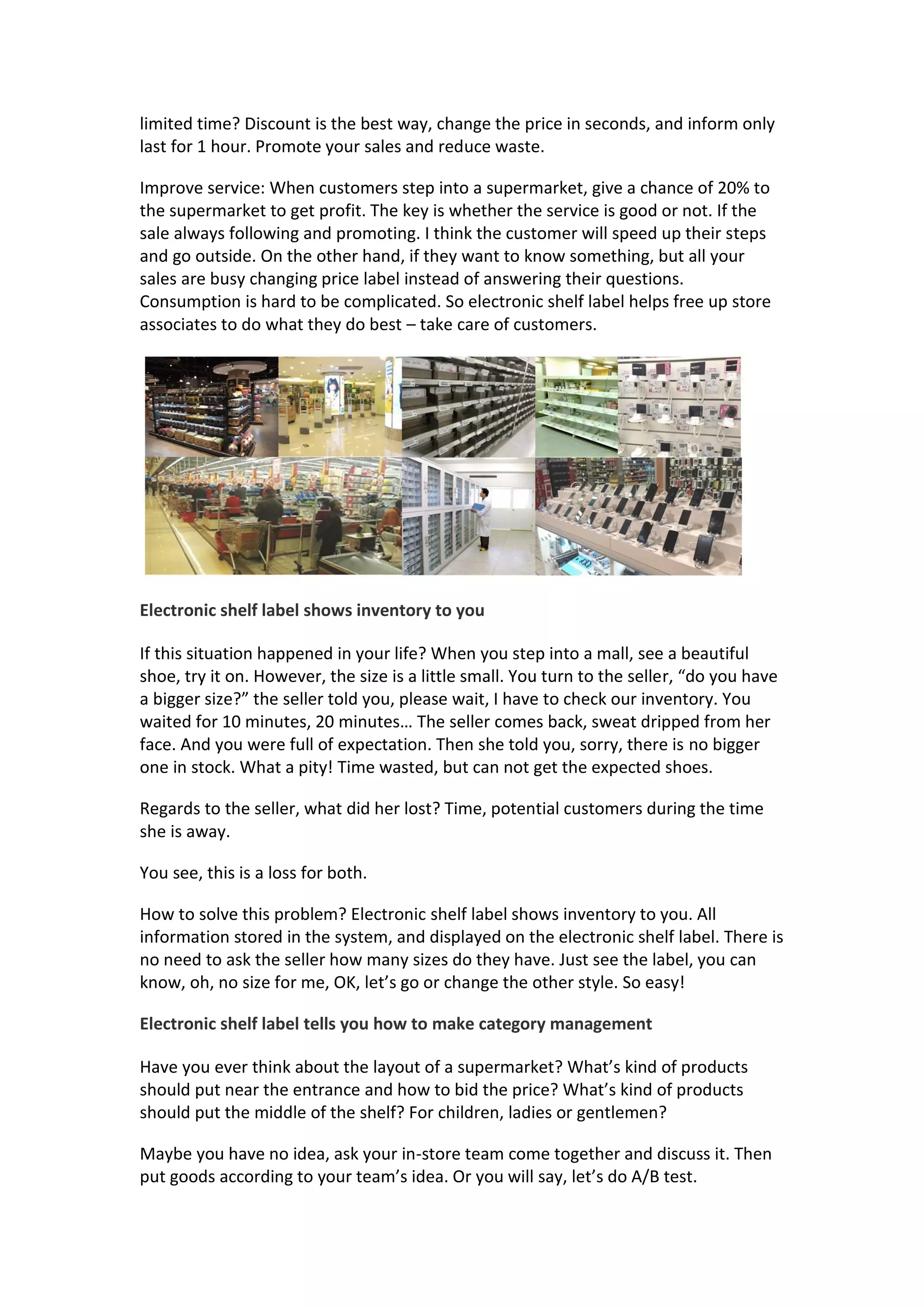 limited time? Discount is the best way, change the price in seconds, and inform only
last for 1 hour. Promote your sales and reduce waste.
Improve service: When customers step into a supermarket, give a chance of 20% to
the supermarket to get profit. The key is whether the service is good or not. If the
sale always following and promoting. I think the customer will speed up their steps
and go outside. On the other hand, if they want to know something, but all your
sales are busy changing price label instead of answering their questions.
Consumption is hard to be complicated. So electronic shelf label helps free up store
associates to do what they do best – take care of customers.
Electronic shelf label shows inventory to you
If this situation happened in your life? When you step into a mall, see a beautiful
shoe, try it on. However, the size is a little small. You turn to the seller, “do you have
a bigger size?” the seller told you, please wait, I have to check our inventory. You
waited for 10 minutes, 20 minutes… The seller comes back, sweat dripped from her
face. And you were full of expectation. Then she told you, sorry, there is no bigger
one in stock. What a pity! Time wasted, but can not get the expected shoes.
Regards to the seller, what did her lost? Time, potential customers during the time
she is away.
You see, this is a loss for both.
How to solve this problem? Electronic shelf label shows inventory to you. All
information stored in the system, and displayed on the electronic shelf label. There is
no need to ask the seller how many sizes do they have. Just see the label, you can
know, oh, no size for me, OK, let’s go or change the other style. So easy!
Electronic shelf label tells you how to make category management
Have you ever think about the layout of a supermarket? What’s kind of products
should put near the entrance and how to bid the price? What’s kind of products
should put the middle of the shelf? For children, ladies or gentlemen?
Maybe you have no idea, ask your in-store team come together and discuss it. Then
put goods according to your team’s idea. Or you will say, let’s do A/B test.
 