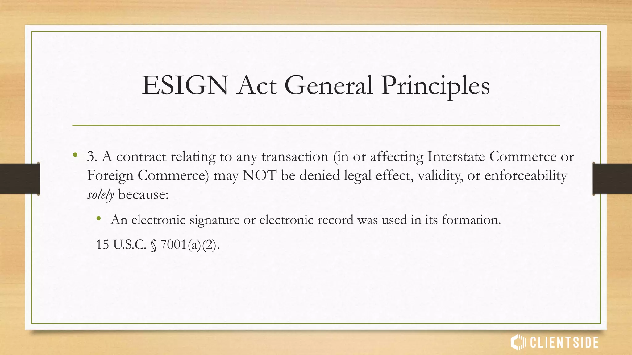 Electronic Terms of Service are enforceable if presented to a
user-signer together with a required ‘Sign Up’ button
• Fteja v. Facebook, Inc., 841 F.Supp.2d 829 (SDNY 2012) (finding that consumers must
be informed of terms of the transaction before signing electronically).
E-Signatures in Practice
 