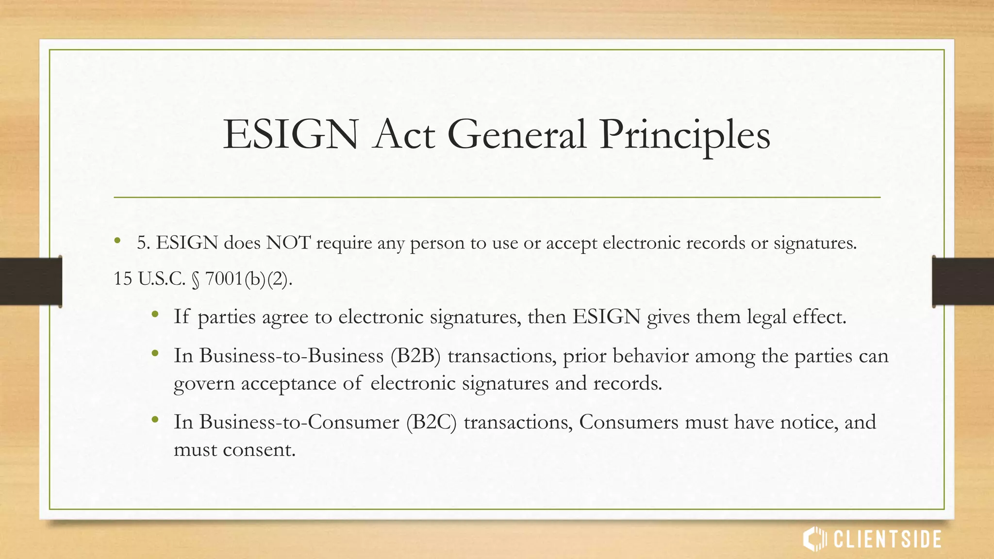 ESIGN Act General Principles
• 1. A signature, contract, or other record related to any transaction cannot be
denied legal effect, validity or enforceability solely because it is in electronic
form.
• 2. Transaction is defined BROADLY:
• Sale, lease, exchange, licensing or other disposition of personal property, goods,
intangibles, services or combination thereof;
• Sale, lease, exchange or other disposition of any interest in real property. 15 U.S.C. § 7006
(13).
 