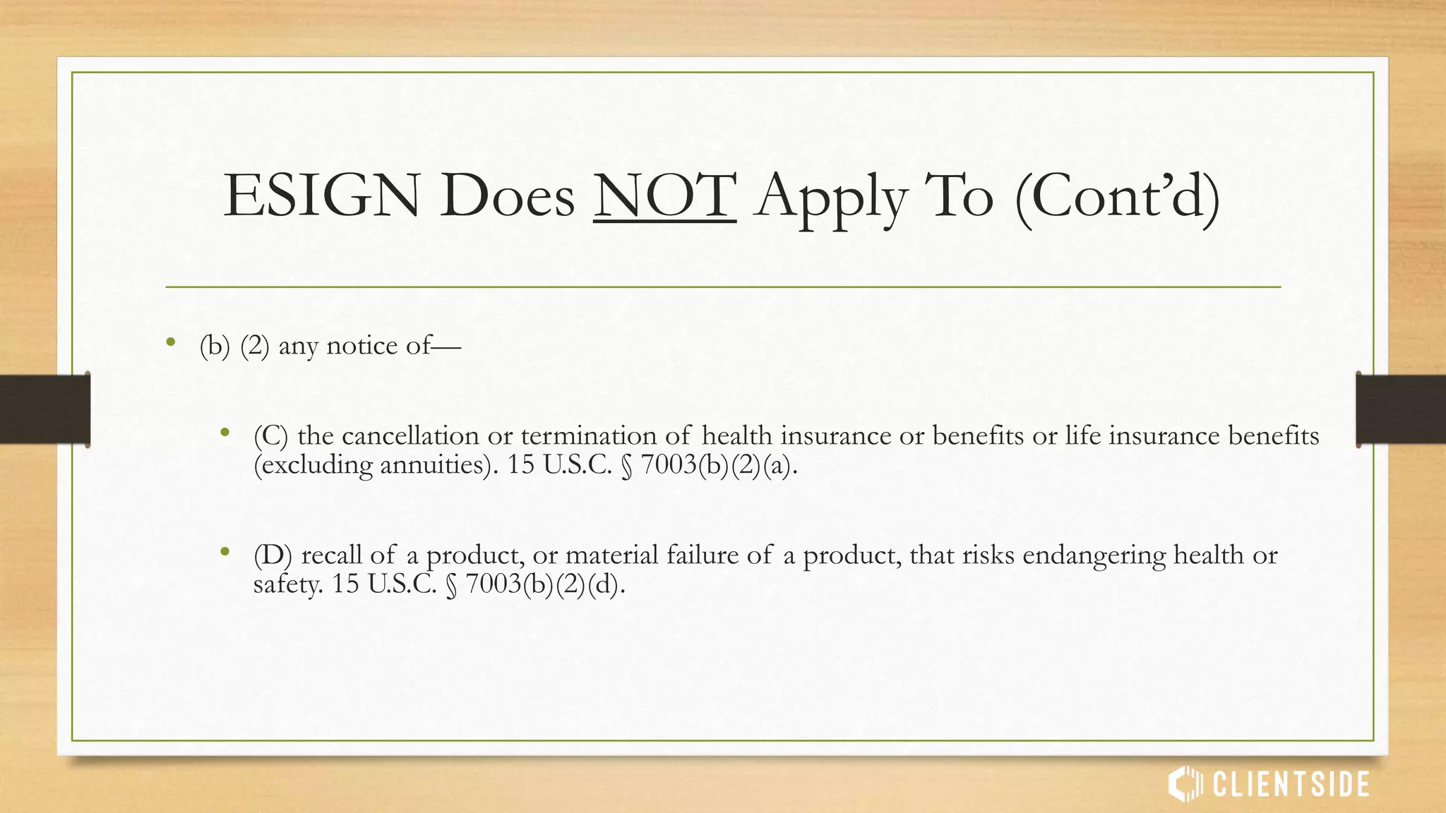 ESIGN Does NOT Apply To
• (a) Any contract or record if it is governed by:
• (1) A statute, regulation, or other rule of law governing the creation and execution
of wills, codicils, or testamentary trusts. 15 U.S.C. § 7003(a)(1).
• (2) A State statute, regulation, or other rule of law governing adoption, divorce, or
other matters of family law. 15 U.S.C. § 7003(a)(2).
• (3) the Uniform Commercial Code (UCC), as in effect in any State, other than
sections 1–107 and 1–206 and Articles 2 and 2A. 15 U.S.C. § 7003(a)(3).
 