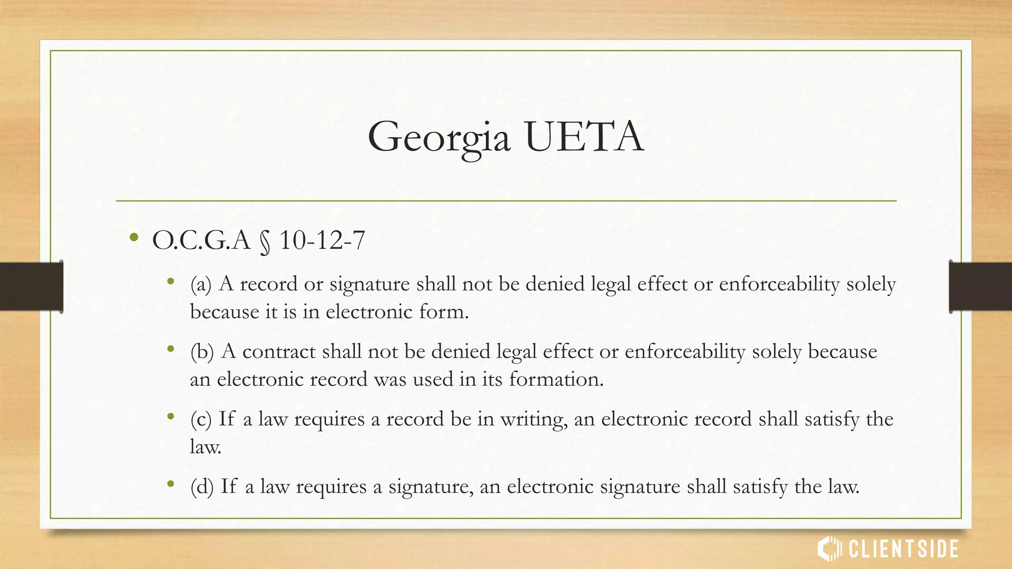 UETA
• Model law presented to states to codify into state law
• Establishes that electronic signatures have the same legal authority as ‘wet’
signatures
• Adopted by 47 states, D.C., Puerto Rico, U.S. Virgin Islands. Exceptions:
• Illinois
• New York
• Washington
 