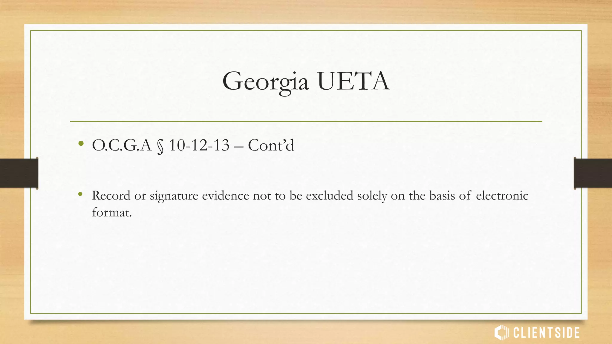 Georgia UETA
• O.C.G.A § 10-12-12
• (a) If a law requires that a record be retained, such requirement shall be satisfied
by retaining an electronic record of the information in the record which:
• (1) Accurately reflects the information set forth in the record after it was first
generated in its final form as an electronic record or otherwise; and
• (2) Remains accessible for the retention period required by law.
 