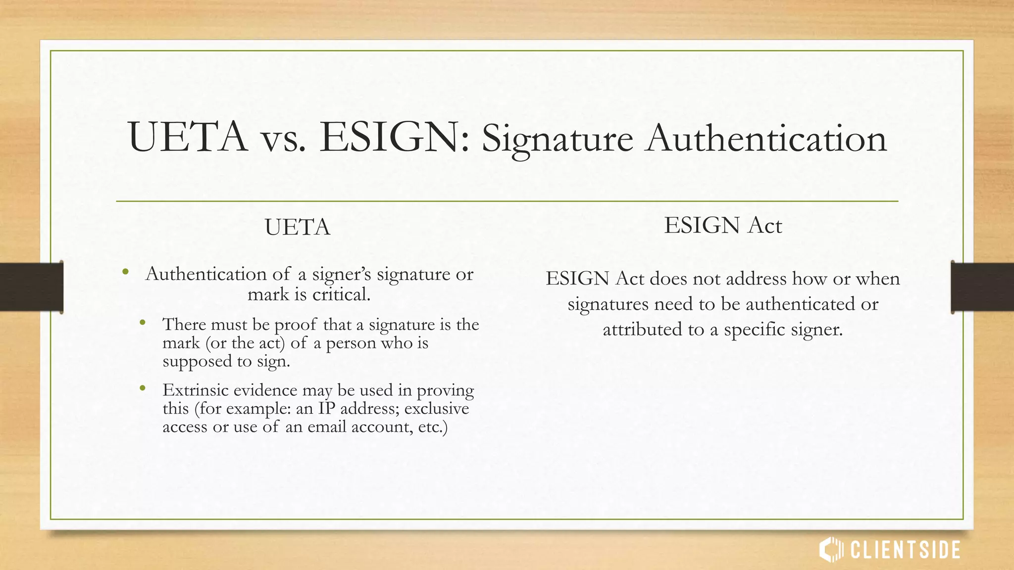 UETA vs. ESIGN: Admissibility in Court
UETA
UETA specifically states that an electronic
record and signature is not to be excluded
solely on the basis of electronic format.
ESIGN Act
ESIGN Act does not provide specific rules
and guidance on when e-signature and e-
records are considered admissible.
 