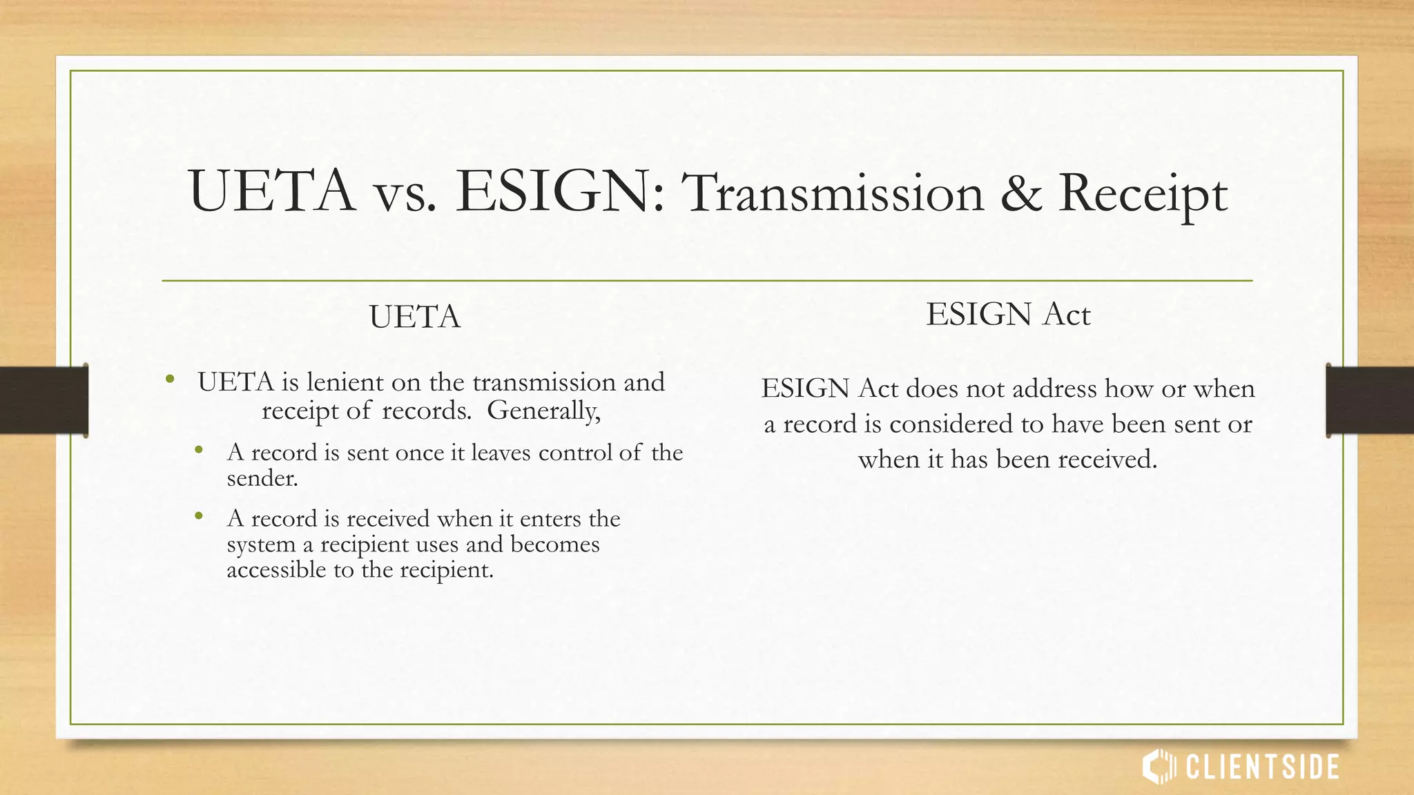 UETA vs. ESIGN: Consumer Protections
UETA
• Very lenient
• Enforceability against consumers determined by
actions of the parties, the context and overall
circumstances.
• Context, actions and circumstances taken into
account when determining if a consumer
provided consent.
ESIGN Act
• Consumers must affirmatively consent to
electronic records.
• Consumers must be provided notice of
their:
• Rights to hardcopy records
• Rights to withdraw consent and be
provided information on how to do so
• Need to review and store the e-records
 