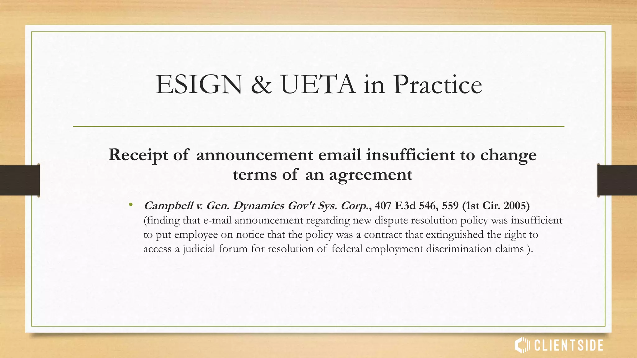 Written agreement in downloadable, electronic form is valid.
“…agreement is a “written provision” despite being provided to
users in a downloadable electronic form. The latter point has been
settled by the Electronic Signatures in Global and National
Commerce Act (“E–Sign Act”)…”
• Specht v. Netscape Communications Corp. 306 F.3d 17 (2nd Cir. 2002)
ESIGN & UETA in Practice
 
