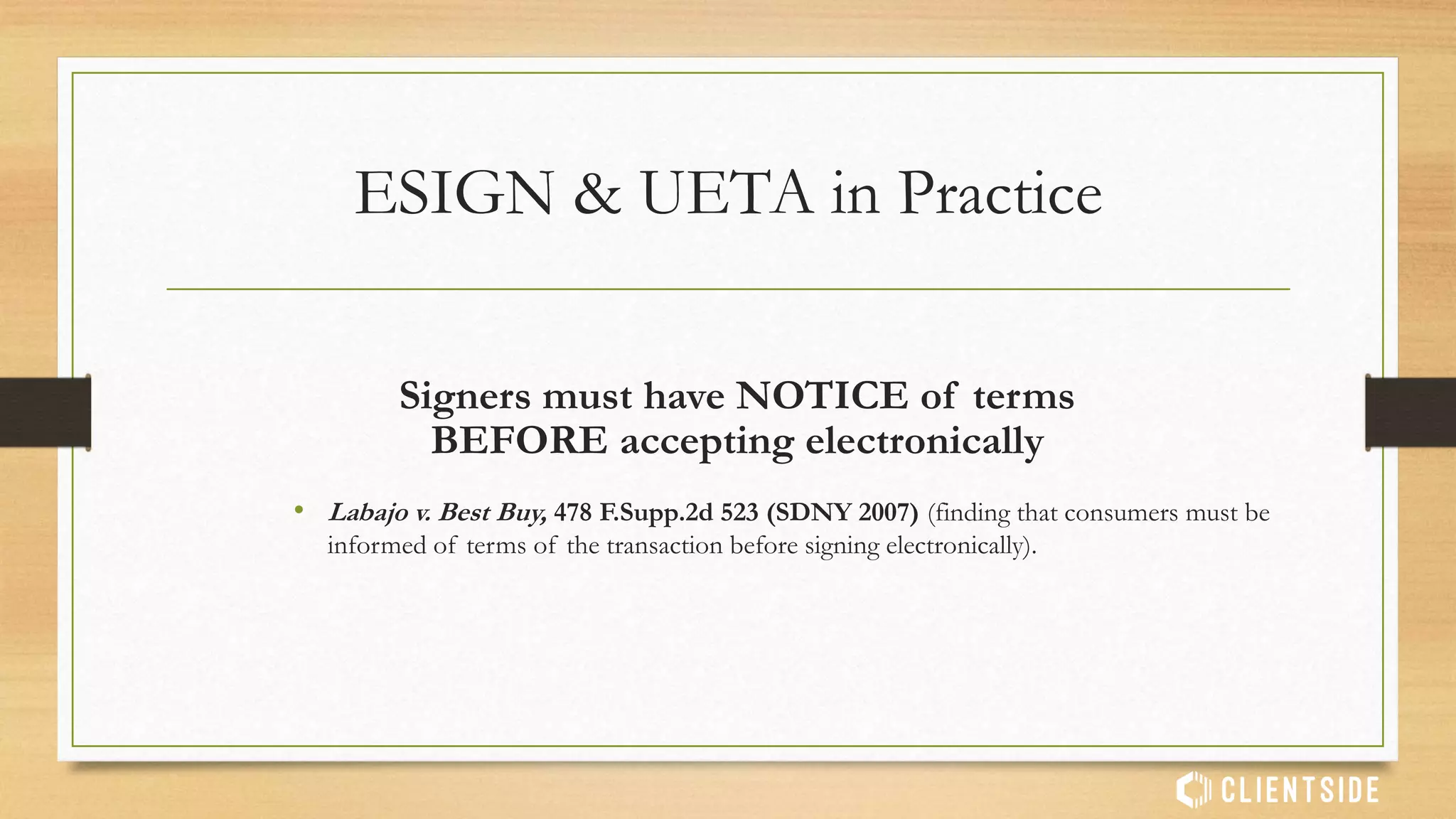 • Common Hurdles:
• NOT validity of electronic signatures themselves, but Issues of substantive
law. For example:
• Did the parties have INTENT to form a contract?
• Did all parties have NOTICE (actual or constructive) of the transaction
terms?
• Did all parties give proper CONSENT to the terms?
ESIGN & UETA in Practice
 