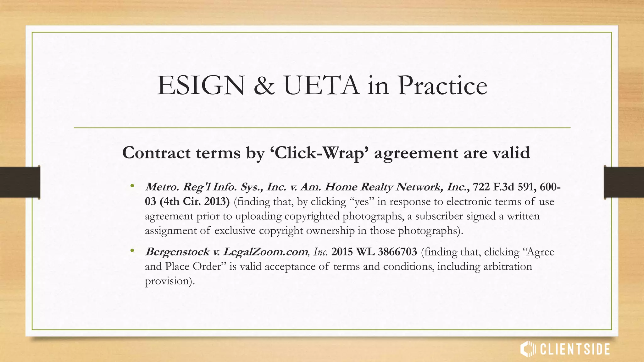 Third Party Agent’s electronic signature is valid
IF authority is given by principal
• Long v Time Insurance Company, 572 F.Supp. 2d 907 (OH 2008) (finding that
electronic signature of insurance agent is valid if done on behalf of insured, if the insured
had the opportunity to review the application and authorize the signature).
ESIGN & UETA in Practice
 