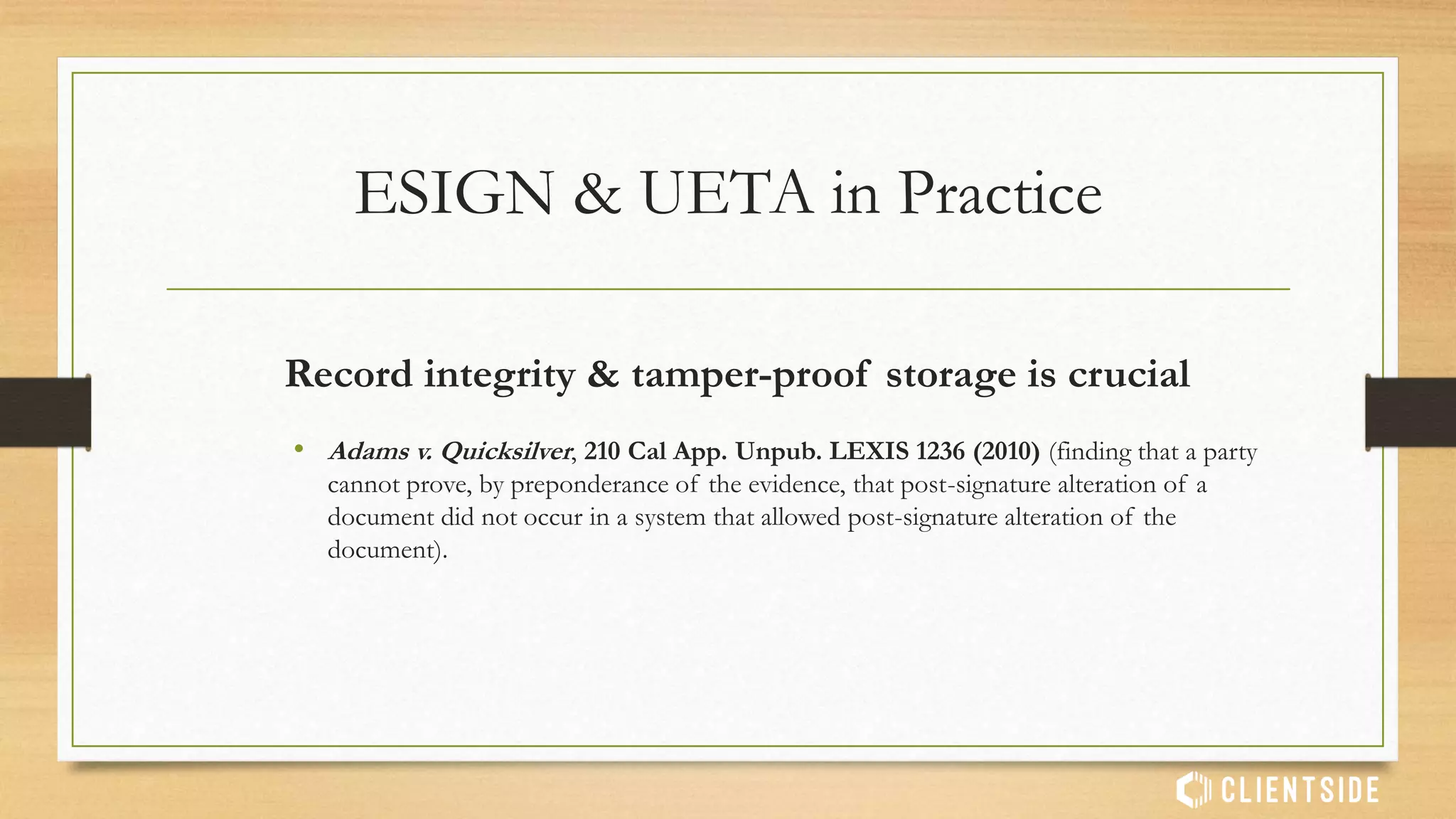 Admissibility in court
• “To meet FRE 901(a) requirements for authentication, the audit
trail, signatures and documents must also be secured in a manner
that renders the information unalterable without detection”
• Lorraine v. Markel American Ins. Co., 241 F.R.D. 534 (D.Md 2007)
ESIGN & UETA in Practice
 