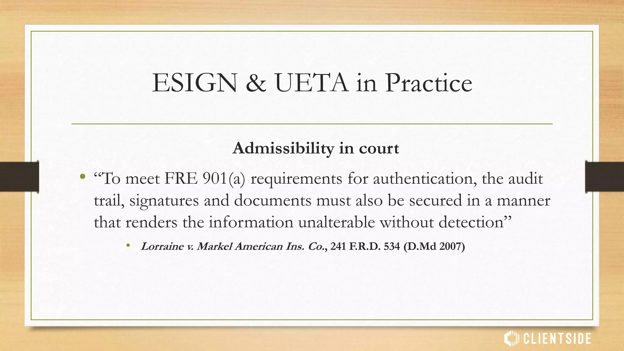 Admissibility in court
• “Organizations must demonstrate to the Court’s satisfaction that
they have maintained a secure retrieval process of the audit trail
and signed records by which a credible witness can confidently
testify.”
• Lorraine v. Markel American Ins. Co., 241 F.R.D. 534 (D.Md 2007)
ESIGN & UETA in Practice
 