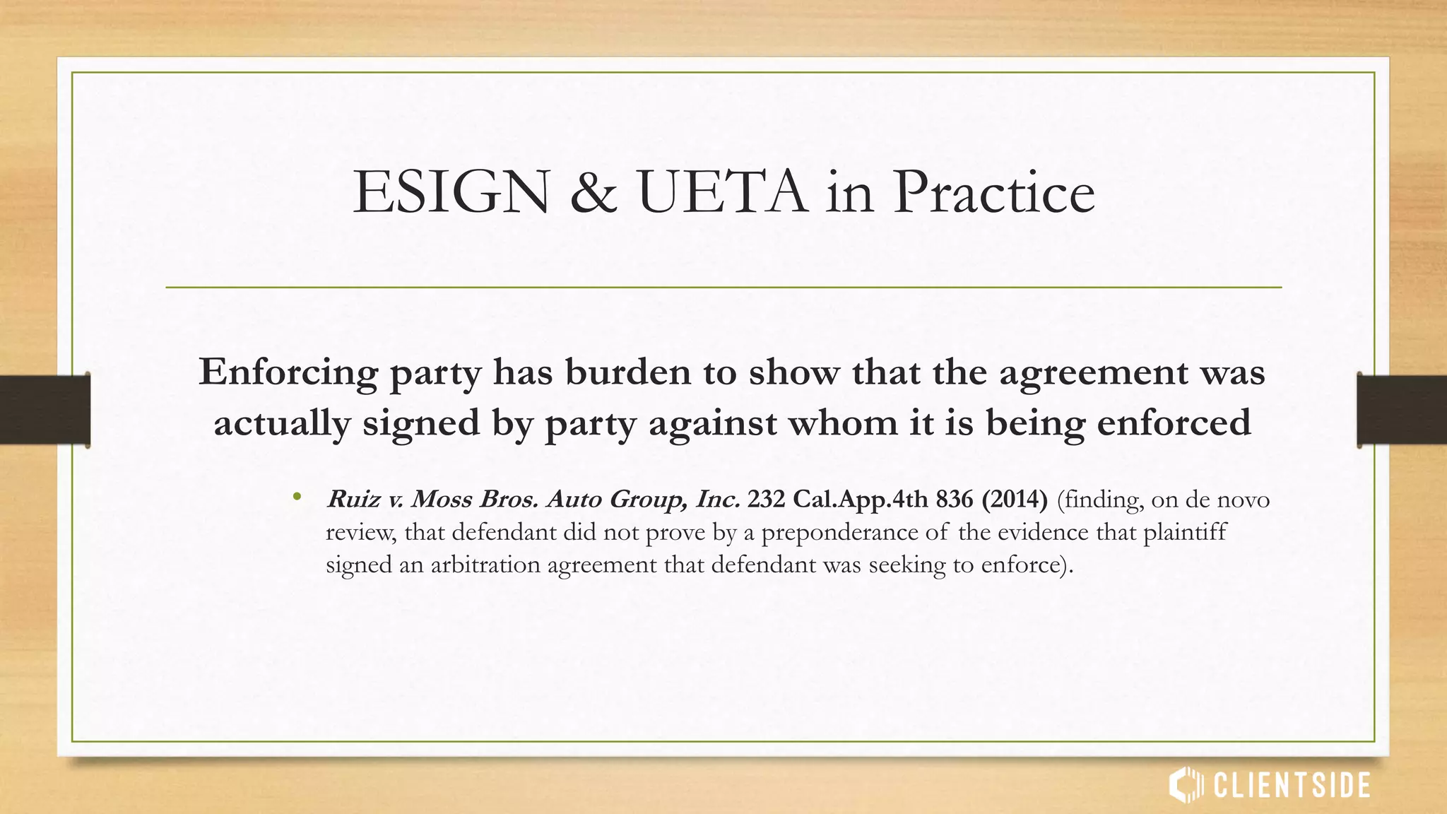 Takeaways
• For E-Signatures to be valid and enforceable:
• All parties must consent to working together electronically
• Terms being accepted must be clearly presented before requiring signature
• All parties must express their consent to the terms being presented
• All parties must have an exclusive way to sign or accept terms
• All parties must have access to the signed contract, records or data after
signing
 