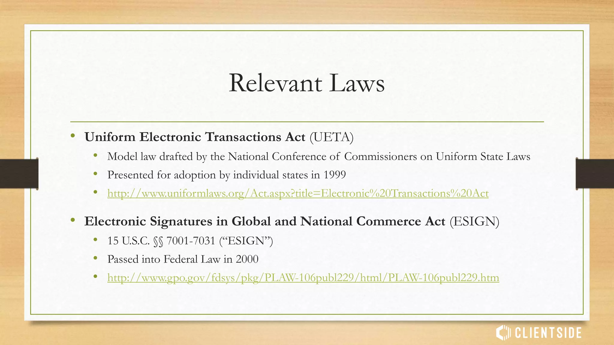 Relevant Laws
• Uniform Electronic Transactions Act (UETA)
• Model law drafted by the National Conference of Commissioners on Uniform State Laws
• Presented for adoption by individual states in 1999
• http://www.uniformlaws.org/Act.aspx?title=Electronic%20Transactions%20Act
• Electronic Signatures in Global and National Commerce Act (ESIGN)
• 15 U.S.C. §§ 7001-7031 (“ESIGN”)
• Passed into Federal Law in 2000
• http://www.gpo.gov/fdsys/pkg/PLAW-106publ229/html/PLAW-106publ229.htm
 