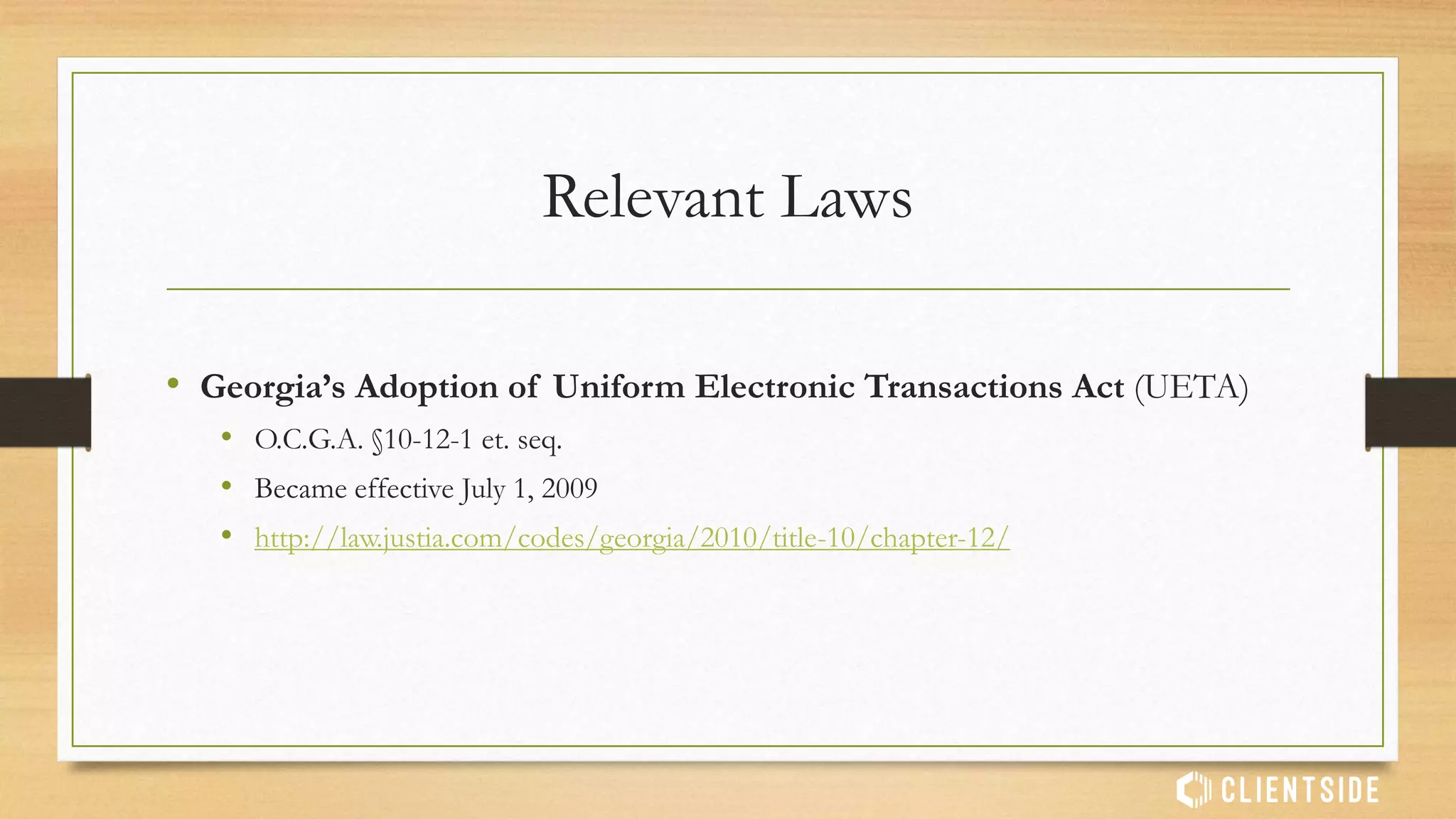 Relevant Laws
• Georgia’s Adoption of Uniform Electronic Transactions Act (UETA)
• O.C.G.A. §10-12-1 et. seq.
• Became effective July 1, 2009
• http://law.justia.com/codes/georgia/2010/title-10/chapter-12/
 