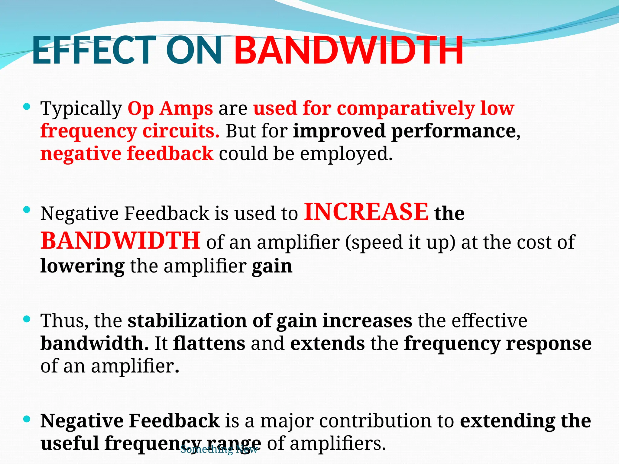 EFFECT ON BANDWIDTH
 Typically Op Amps are used for comparatively low
frequency circuits. But for improved performance,
negative feedback could be employed.
 Negative Feedback is used to INCREASE the
BANDWIDTH of an amplifier (speed it up) at the cost of
lowering the amplifier gain
 Thus, the stabilization of gain increases the effective
bandwidth. It flattens and extends the frequency response
of an amplifier.
 Negative Feedback is a major contribution to extending the
useful frequency range of amplifiers.
Something New
 