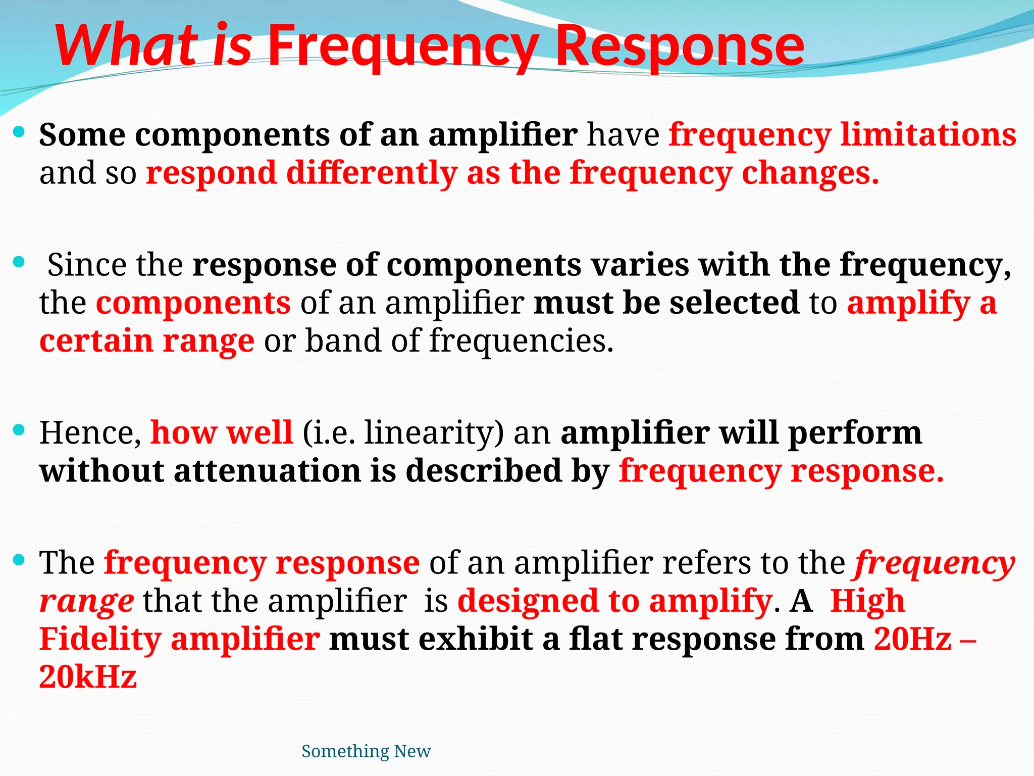 What is Frequency Response
 Some components of an amplifier have frequency limitations
and so respond differently as the frequency changes.
 Since the response of components varies with the frequency,
the components of an amplifier must be selected to amplify a
certain range or band of frequencies.
 Hence, how well (i.e. linearity) an amplifier will perform
without attenuation is described by frequency response.
 The frequency response of an amplifier refers to the frequency
range that the amplifier is designed to amplify. A High
Fidelity amplifier must exhibit a flat response from 20Hz –
20kHz
Something New
 