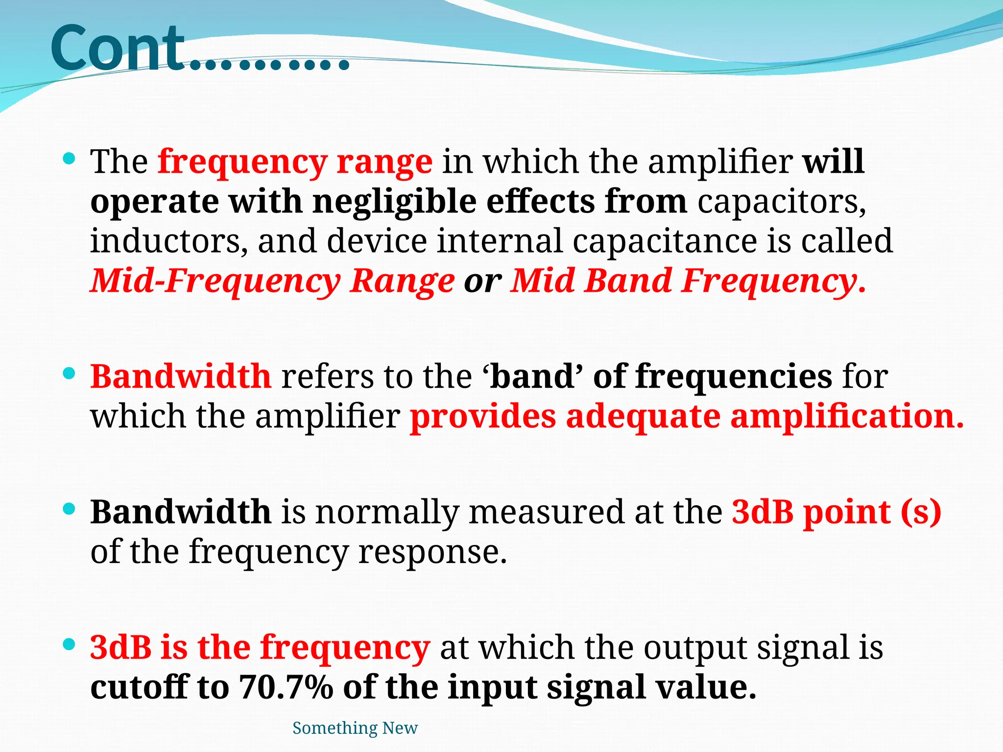 Cont……….
 The frequency range in which the amplifier will
operate with negligible effects from capacitors,
inductors, and device internal capacitance is called
Mid-Frequency Range or Mid Band Frequency.
 Bandwidth refers to the ‘band’ of frequencies for
which the amplifier provides adequate amplification.
 Bandwidth is normally measured at the 3dB point (s)
of the frequency response.
 3dB is the frequency at which the output signal is
cutoff to 70.7% of the input signal value.
Something New
 