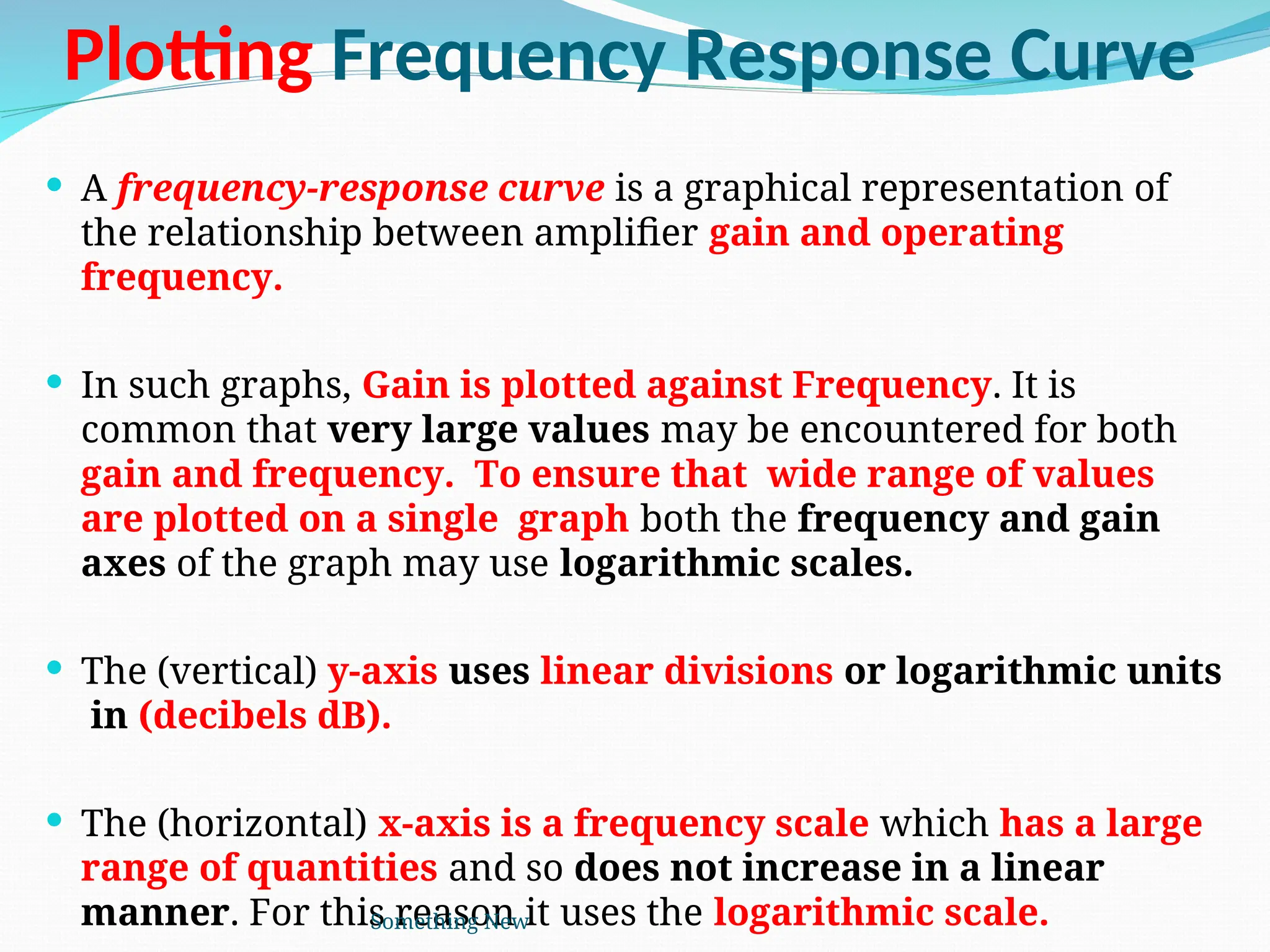 Plotting Frequency Response Curve
 A frequency-response curve is a graphical representation of
the relationship between amplifier gain and operating
frequency.
 In such graphs, Gain is plotted against Frequency. It is
common that very large values may be encountered for both
gain and frequency. To ensure that wide range of values
are plotted on a single graph both the frequency and gain
axes of the graph may use logarithmic scales.
 The (vertical) y-axis uses linear divisions or logarithmic units
in (decibels dB).
 The (horizontal) x-axis is a frequency scale which has a large
range of quantities and so does not increase in a linear
manner. For this reason it uses the logarithmic scale.
Something New
 