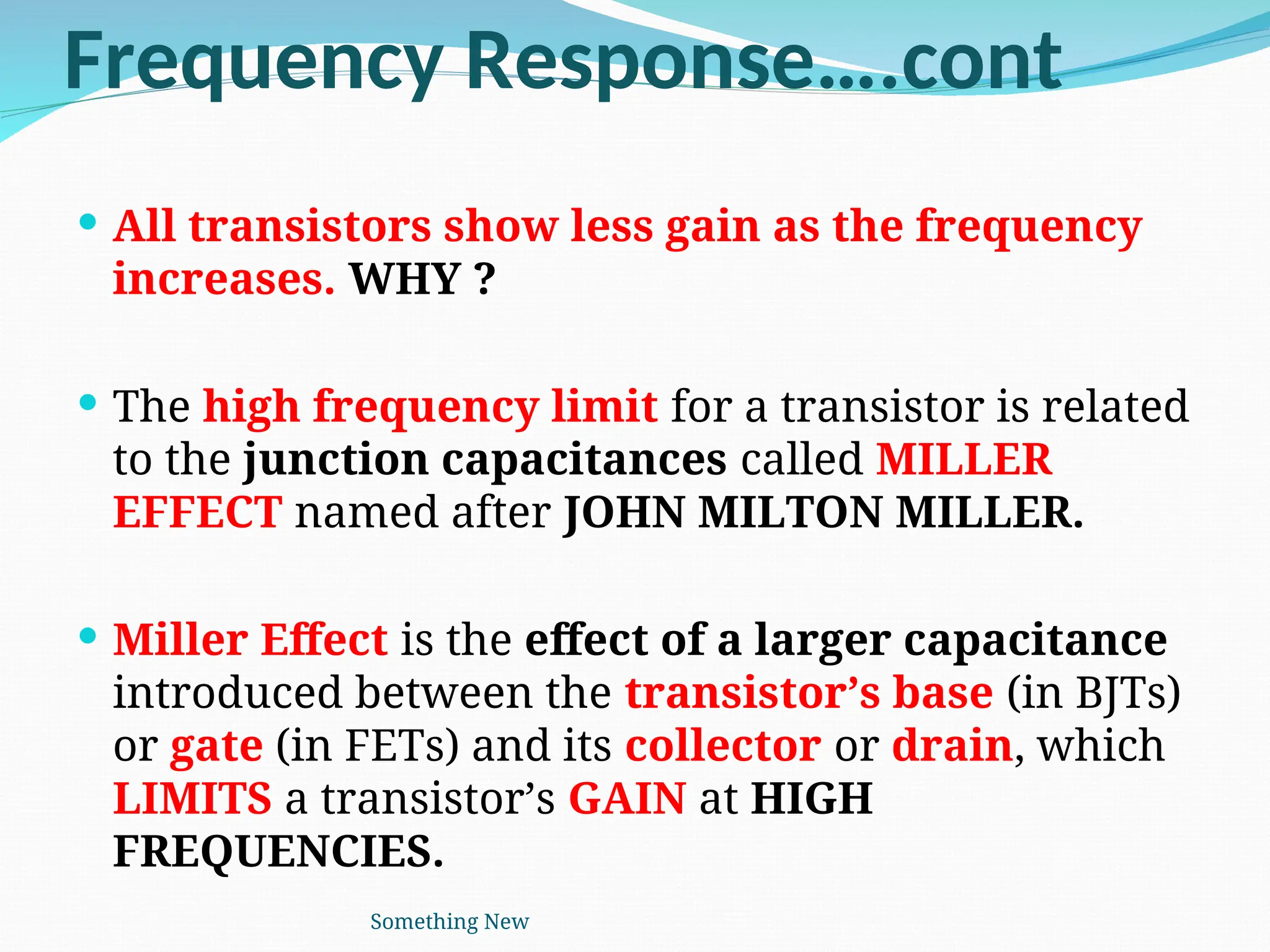 Frequency Response….cont
 All transistors show less gain as the frequency
increases. WHY ?
 The high frequency limit for a transistor is related
to the junction capacitances called MILLER
EFFECT named after JOHN MILTON MILLER.
 Miller Effect is the effect of a larger capacitance
introduced between the transistor’s base (in BJTs)
or gate (in FETs) and its collector or drain, which
LIMITS a transistor’s GAIN at HIGH
FREQUENCIES.
Something New
 