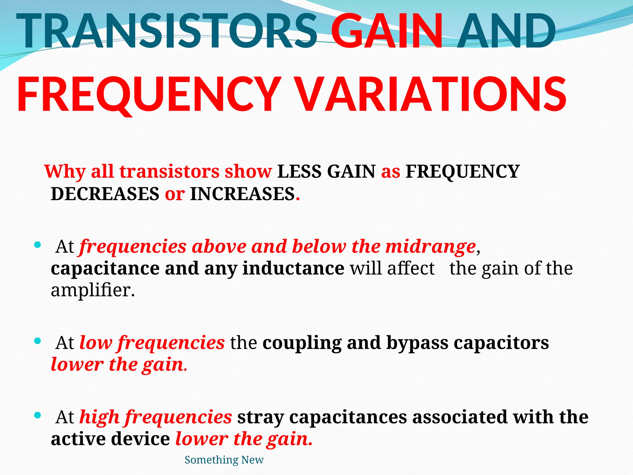 TRANSISTORS GAIN AND
FREQUENCY VARIATIONS
Why all transistors show LESS GAIN as FREQUENCY
DECREASES or INCREASES.
 At frequencies above and below the midrange,
capacitance and any inductance will affect the gain of the
amplifier.
 At low frequencies the coupling and bypass capacitors
lower the gain.
 At high frequencies stray capacitances associated with the
active device lower the gain.
Something New
 