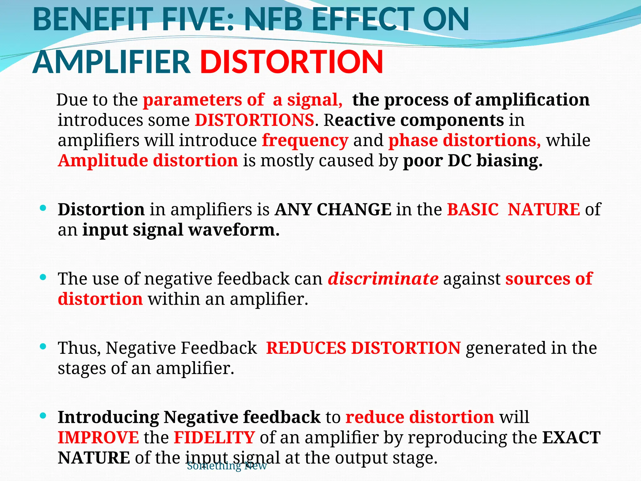BENEFIT FIVE: NFB EFFECT ON
AMPLIFIER DISTORTION
Due to the parameters of a signal, the process of amplification
introduces some DISTORTIONS. Reactive components in
amplifiers will introduce frequency and phase distortions, while
Amplitude distortion is mostly caused by poor DC biasing.
 Distortion in amplifiers is ANY CHANGE in the BASIC NATURE of
an input signal waveform.
 The use of negative feedback can discriminate against sources of
distortion within an amplifier.
 Thus, Negative Feedback REDUCES DISTORTION generated in the
stages of an amplifier.
 Introducing Negative feedback to reduce distortion will
IMPROVE the FIDELITY of an amplifier by reproducing the EXACT
NATURE of the input signal at the output stage.
Something New
 