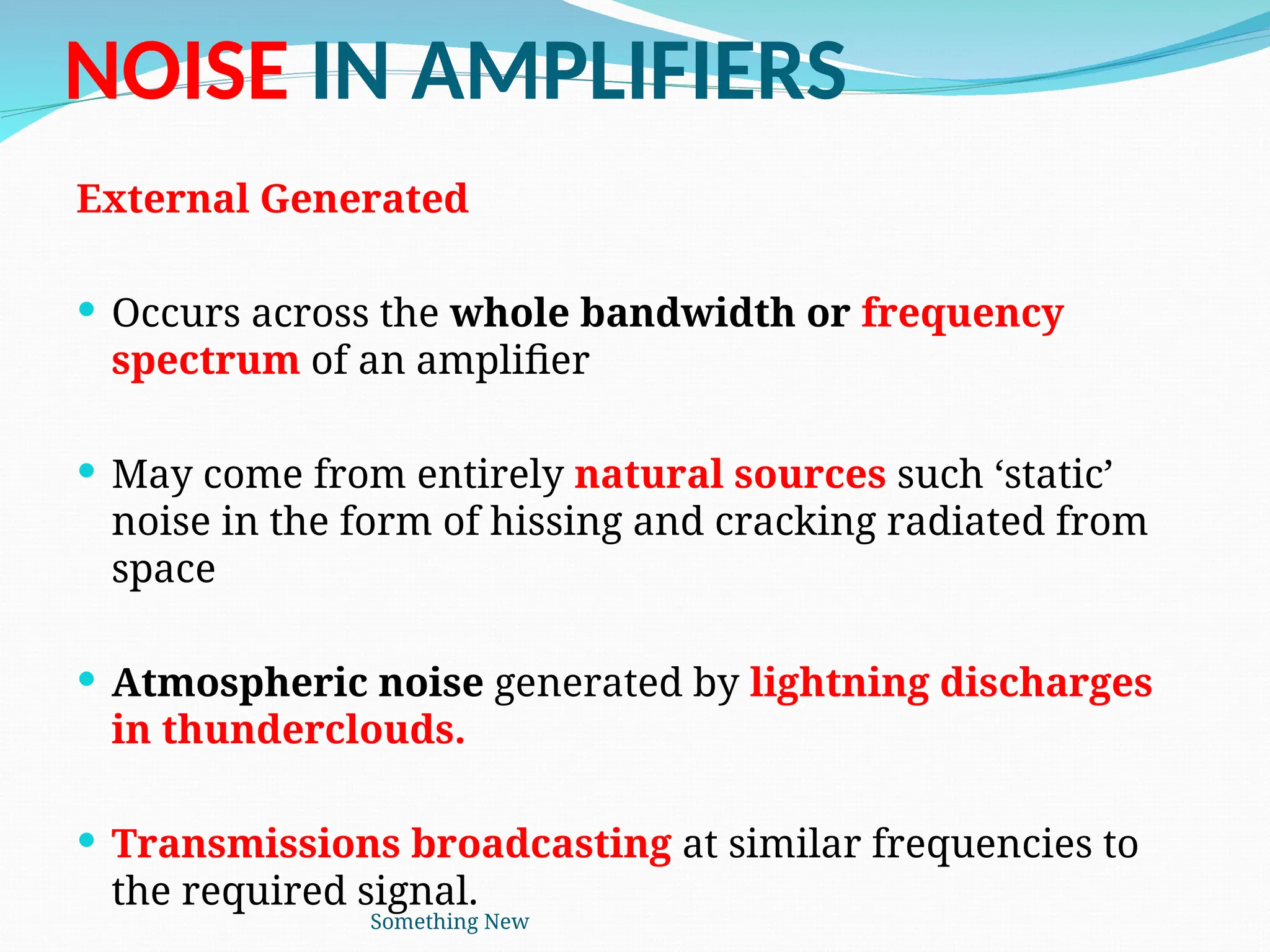 NOISE IN AMPLIFIERS
External Generated
 Occurs across the whole bandwidth or frequency
spectrum of an amplifier
 May come from entirely natural sources such ‘static’
noise in the form of hissing and cracking radiated from
space
 Atmospheric noise generated by lightning discharges
in thunderclouds.
 Transmissions broadcasting at similar frequencies to
the required signal.
Something New
 