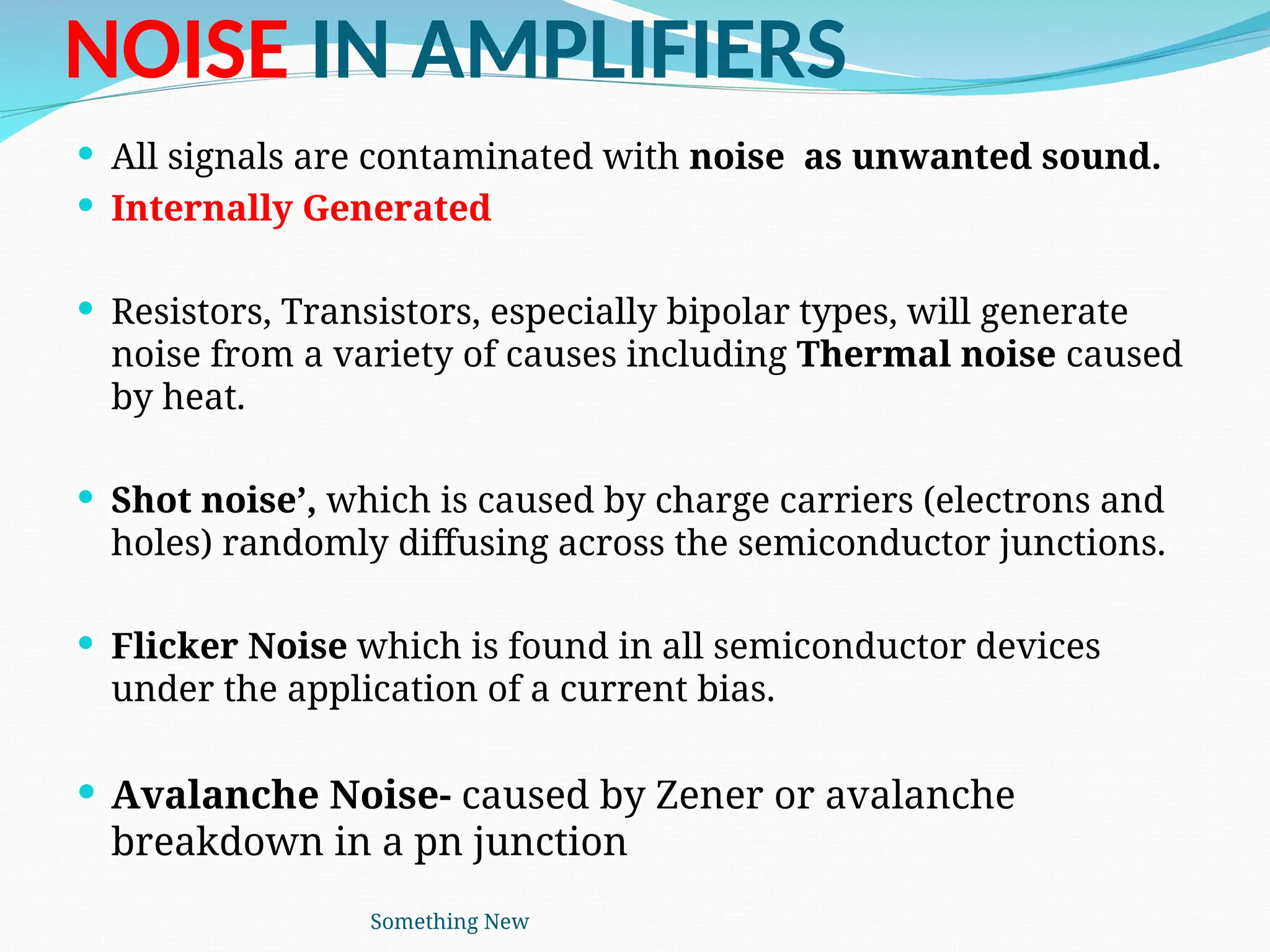NOISE IN AMPLIFIERS
 All signals are contaminated with noise as unwanted sound.
 Internally Generated
 Resistors, Transistors, especially bipolar types, will generate
noise from a variety of causes including Thermal noise caused
by heat.
 Shot noise’, which is caused by charge carriers (electrons and
holes) randomly diffusing across the semiconductor junctions.
 Flicker Noise which is found in all semiconductor devices
under the application of a current bias.
 Avalanche Noise- caused by Zener or avalanche
breakdown in a pn junction
Something New
 