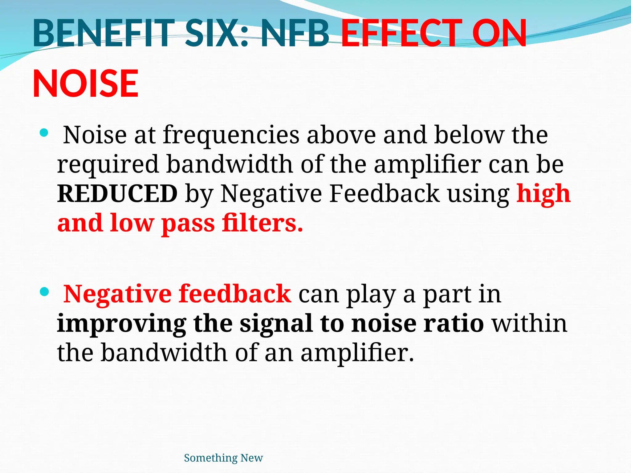 BENEFIT SIX: NFB EFFECT ON
NOISE
 Noise at frequencies above and below the
required bandwidth of the amplifier can be
REDUCED by Negative Feedback using high
and low pass filters.
 Negative feedback can play a part in
improving the signal to noise ratio within
the bandwidth of an amplifier.
Something New
 