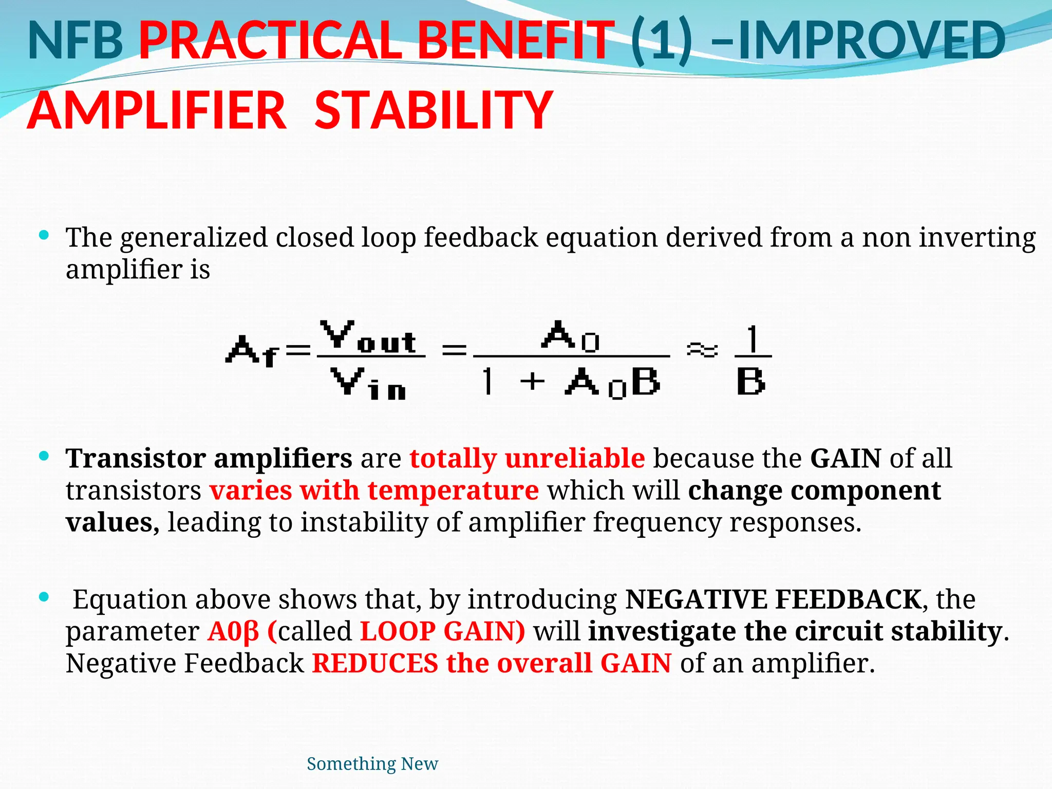 NFB PRACTICAL BENEFIT (1) –IMPROVED
AMPLIFIER STABILITY
 The generalized closed loop feedback equation derived from a non inverting
amplifier is
 Transistor amplifiers are totally unreliable because the GAIN of all
transistors varies with temperature which will change component
values, leading to instability of amplifier frequency responses.
 Equation above shows that, by introducing NEGATIVE FEEDBACK, the
parameter A0β (called LOOP GAIN) will investigate the circuit stability.
Negative Feedback REDUCES the overall GAIN of an amplifier.
Something New
 