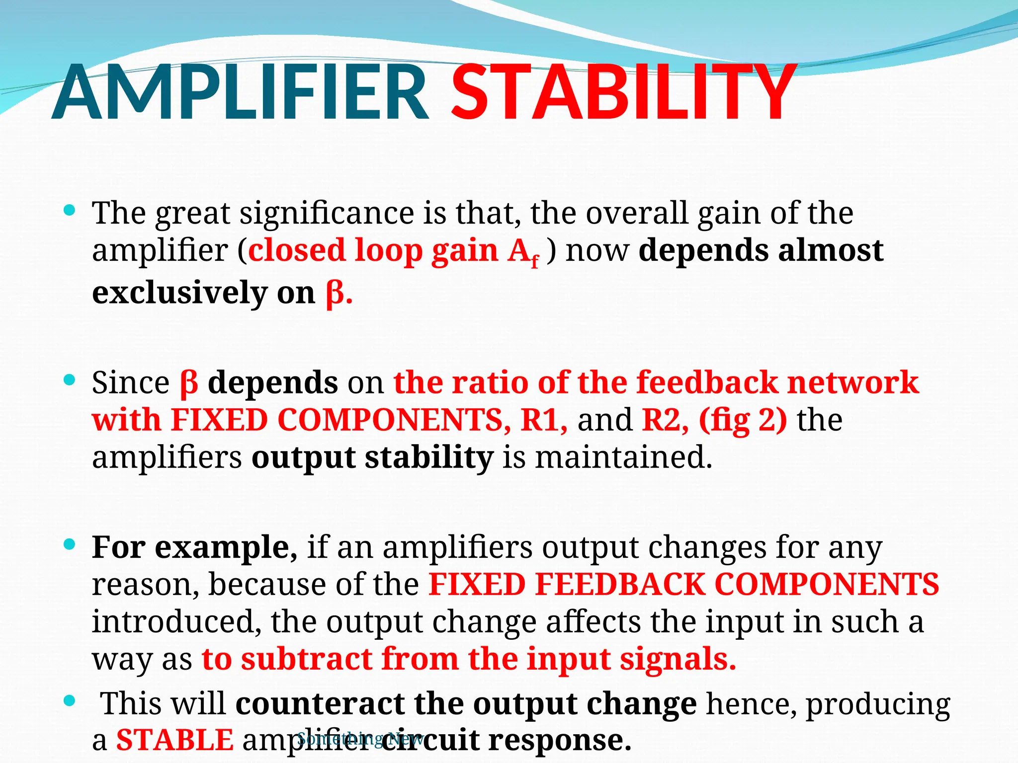 AMPLIFIER STABILITY
 The great significance is that, the overall gain of the
amplifier (closed loop gain Af ) now depends almost
exclusively on β.
 Since β depends on the ratio of the feedback network
with FIXED COMPONENTS, R1, and R2, (fig 2) the
amplifiers output stability is maintained.
 For example, if an amplifiers output changes for any
reason, because of the FIXED FEEDBACK COMPONENTS
introduced, the output change affects the input in such a
way as to subtract from the input signals.
 This will counteract the output change hence, producing
a STABLE amplifier circuit response.
Something New
 
