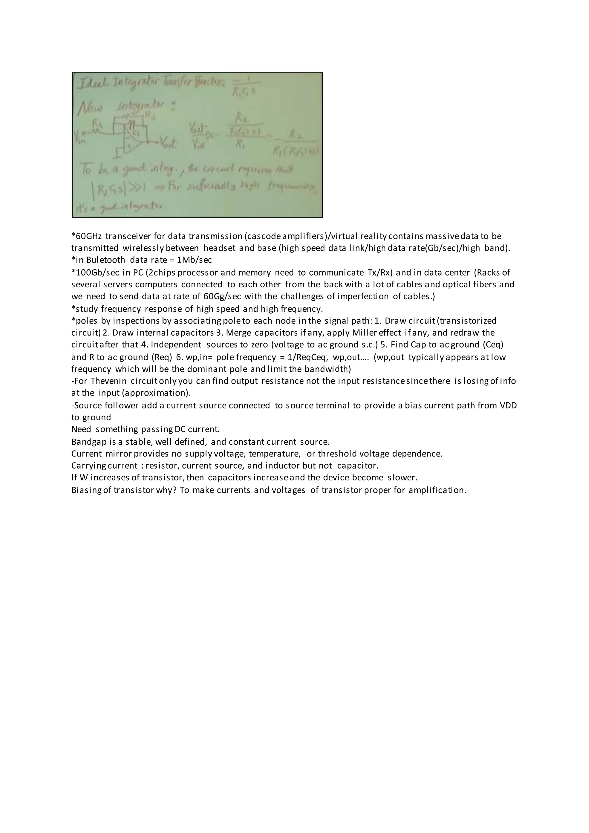 *60GHz transceiver for data transmission (cascodeamplifiers)/virtual reality contains massivedata to be
transmitted wirelessly between headset and base (high speed data link/high data rate(Gb/sec)/high band).
*in Buletooth data rate = 1Mb/sec
*100Gb/sec in PC (2chips processor and memory need to communicate Tx/Rx) and in data center (Racks of
several servers computers connected to each other from the back with a lot of cables and optical fibers and
we need to send data at rate of 60Gg/sec with the challenges of imperfection of cables.)
*study frequency response of high speed and high frequency.
*poles by inspections by associating poleto each node in the signal path: 1. Draw circuit(transistorized
circuit) 2. Draw internal capacitors 3. Merge capacitors if any, apply Miller effect if any, and redraw the
circuitafter that 4. Independent sources to zero (voltage to ac ground s.c.) 5. Find Cap to ac ground (Ceq)
and R to ac ground (Req) 6. wp,in= pole frequency = 1/ReqCeq, wp,out…. (wp,out typically appears at low
frequency which will be the dominant pole and limit the bandwidth)
-For Thevenin circuitonly you can find output resistance not the input resistancesincethere is losing of info
at the input (approximation).
-Source follower add a current source connected to source terminal to provide a bias current path from VDD
to ground
Need something passing DC current.
Bandgap is a stable, well defined, and constant current source.
Current mirror provides no supply voltage, temperature, or threshold voltage dependence.
Carrying current : resistor, current source, and inductor but not capacitor.
If W increases of transistor,then capacitors increaseand the device become slower.
Biasing of transistor why? To make currents and voltages of transistor proper for amplification.
 