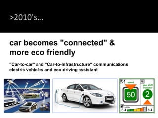 >2010's... car becomes "connected" &  more eco friendly  "Car-to-car" and "Car-to-Infrastructure" communications  electric vehicles and eco-driving assistant speed gear shift indicator 