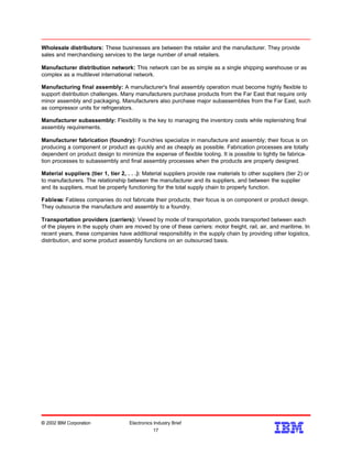 Wholesale distributors: These businesses are between the retailer and the manufacturer. They provide
sales and merchandising services to the large number of small retailers.
Manufacturer distribution network: This network can be as simple as a single shipping warehouse or as
complex as a multilevel international network.
Manufacturing final assembly: A manufacturer's final assembly operation must become highly flexible to
support distribution challenges. Many manufacturers purchase products from the Far East that require only
minor assembly and packaging. Manufacturers also purchase major subassemblies from the Far East, such
as compressor units for refrigerators.
Manufacturer subassembly: Flexibility is the key to managing the inventory costs while replenishing final
assembly requirements.
Manufacturer fabrication (foundry): Foundries specialize in manufacture and assembly; their focus is on
producing a component or product as quickly and as cheaply as possible. Fabrication processes are totally
dependent on product design to minimize the expense of flexible tooling. It is possible to tightly tie fabrica-
tion processes to subassembly and final assembly processes when the products are properly designed.
Material suppliers (tier 1, tier 2, . . .): Material suppliers provide raw materials to other suppliers (tier 2) or
to manufacturers. The relationship between the manufacturer and its suppliers, and between the supplier
and its suppliers, must be properly functioning for the total supply chain to properly function.
Fabless: Fabless companies do not fabricate their products; their focus is on component or product design.
They outsource the manufacture and assembly to a foundry.
Transportation providers (carriers): Viewed by mode of transportation, goods transported between each
of the players in the supply chain are moved by one of these carriers: motor freight, rail, air, and maritime. In
recent years, these companies have additional responsibility in the supply chain by providing other logistics,
distribution, and some product assembly functions on an outsourced basis.
© 2002 IBM Corporation Electronics Industry Brief
17
17
 
