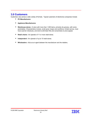 3.0 Customers
Customers vary across a wide variety of formats. Typical customers of electronics companies include:
w PC Manufacturers
w Appliance Manufacturers
w Warehouse stores - A store with more than 1,500 items, primarily dry grocery, with some
perishables. Characteristics include, small gross margin and workforce, limited service, most
have scanner checkouts, and tend to eliminate frills and concentrate on price appeal.
w Retail chains - An operator of 11 or more retail stores.
w Independent - An operator of up to 10 retail stores.
w Wholesalers - Acts as an agent between the manufacturer and the retailers.
© 2002 IBM Corporation Electronics Industry Brief
24
24
 
