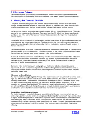 5.0 Business Drivers
Electronics companies face changing consumer demands, retailer consolidation, increased alternative
channel competition and geographic expansion, in addition to the always present cost cutting pressures.
5.1 Meeting New Customer Demands
Changes in consumer demographics and lifestyles are driving an ongoing evolution in the electronics
industry. A retailer’s survival depends on meeting the needs of its customers. As a result, manufacturers
have increased their product offerings to meet retailers’ needs and will have to continue to do so.
It is becoming a matter of survival that electronics companies shift to a consumer-driven model. Consumers
are smarter and more demanding than ever. They spend less than 1% of their time shopping and plan to
spend even less in the future. They express frustration because retailers do not provide the products or
services desired.
Globalization and the proliferation of multiple supply channels have created an economy without borders and
have altered the way companies do business. Retailers recognize that they could no longer rely only on
price and merchandising to retain market share but that they must adopt a customer focus to succeed in
the next millennium.
Electronics companies must follow a consumer-driven model to retain their market share. In a recent market
perception survey of the global electronics industries conducted by IBM, raising customer satisfaction was
the most important business issue among managers in the electronics industry.
As a result, electronics companies are transforming from the merchandise-centric model of the 1980s and
1990s to a consumer-centric model where customers buy products anytime and anywhere they desire.
Value will migrate to high-performance business designs that enable intimate customer knowledge,
supported by flexible high-velocity supply chains.
Companies in the electronics industry are trying to use the Internet to better understand customer
requirements. In some cases, these requirements are filtered through retail channels. Whether or not a
company's customers are end-user consumers, becoming faster in customer response time is critical to
maintaining market share.
A Demand for More Choices
The movement from analog to digital technology in the electronics industry is substantially complete, result-
ing in less differentiation between products and brands. At the same time, the needs of consumers are
becoming more diverse. Customers want to individualize what they buy, without a difference in price. They
can select from a greater range of choices than ever before. Whether they are considering a VCR, a
computer, or a personal digital assistant (PDA), consumers are primarily interested in what value a product
can deliver and how well it meets their preferences. As a result, electronics companies are under pressure
to reduce time to market and increase options to meet their customers' requirements.
Demand from New Markets or Groups
The electronics industry must also find ways to respond to market demand from new markets and new
customer groups. New potential customers emerge as underdeveloped or economically depressed countries
or regions recover their prosperity or build up their economies. China and former Soviet-controlled countries,
such as Hungary, are good examples. Within existing markets, new subgroups also become potential
customers, as the Hispanic community in the United States has shown. To benefit from these new markets,
companies must manufacture the kinds of products these customers want and distribute the products
efficiently.
© 2002 IBM Corporation Electronics Industry Brief
26
26
 