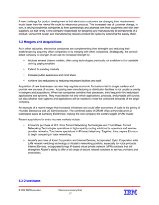 A new challenge for product development is that electronics customers are changing their requirements
much faster than the normal life cycle for electronics products. This increased rate of customer change, in
turn, is driving electronics companies to form partnerships and alliances with their customers and with their
suppliers, so that rarely is one company responsible for designing and manufacturing all components of a
product. Concurrent design and manufacturing reduces product life cycles by extending the supply chain.
5.2 Mergers and Acquisitions
As in other industries, electronics companies are complementing their strengths and reducing their
weaknesses by acquiring other companies or by merging with other companies. Strategically, the consoli-
dated company is stronger. It can use its increased strength to:
• Address several diverse markets, often using technologies previously not available to it or available
only by paying royalties
• Extend its existing markets
• Increase public awareness and mind share
• Achieve cost reductions by reducing redundant facilities and staff.
Acquisition of new businesses can also help regulate economic fluctuations tied to single markets and
provide new sources of income. Acquiring new manufacturing or distribution facilities is not usually a priority
in mergers and acquisitions. When two companies combine their processes, they frequently find redundant
applications and systems. They must decide not only which applications, products, and projects will survive,
but also whether new systems and applications will be needed to meet the combined demands of the larger
company.
An example of a recent merger that increased mindshare and could offer economies of scale is the joining of
Hyundai Electronics and LG Semiconductor. The combined sales of DRAM chips at Hyundai and LG
outstripped sales at Samsung Electronics, making the new company the world's largest DRAM maker.
Recent acquisitions for entry into new markets include:
• Ericsson's purchase of U.S. firms Torrent Networking Technologies and TouchWave. Torrent
Networking Technologies specializes in high-capacity routing solutions for operators and service-
provider networks; Touchwave specializes in IP-based telephony. Together, they prepare Ericsson
to begin competing in data networking.
• Alcatel's purchase of Xylon Corporation and Internet Devices, Incorporated. Xylon Corporation adds
LAN network switching technology to Alcatel's networking portfolio, especially for voice products.
Internet Devices, Incorporated brings IP-based virtual private network (VPN) solutions that will
strengthen Alcatel's ability to offer a full range of secure network solutions to service providers and
enterprises.
5.3 Divestitures
© 2002 IBM Corporation Electronics Industry Brief
27
27
 