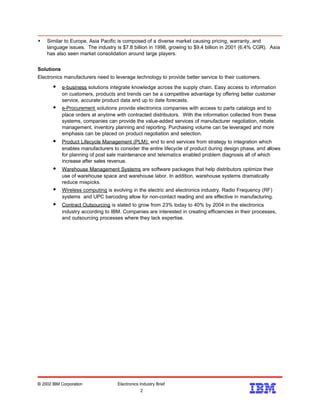 w Similar to Europe, Asia Pacific is composed of a diverse market causing pricing, warranty, and
language issues. The industry is $7.8 billion in 1998, growing to $9.4 billion in 2001 (6.4% CGR). Asia
has also seen market consolidation around large players.
Solutions
Electronics manufacturers need to leverage technology to provide better service to their customers.
w e-business solutions integrate knowledge across the supply chain. Easy access to information
on customers, products and trends can be a competitive advantage by offering better customer
service, accurate product data and up to date forecasts.
w e-Procurement solutions provide electronics companies with access to parts catalogs and to
place orders at anytime with contracted distributors. With the information collected from these
systems, companies can provide the value-added services of manufacturer negotiation, rebate
management, inventory planning and reporting. Purchasing volume can be leveraged and more
emphasis can be placed on product negotiation and selection.
w Product Lifecycle Management (PLM): end to end services from strategy to integration which
enables manufacturers to consider the entire lifecycle of product during design phase, and allows
for planning of post sale maintenance and telematics enabled problem diagnosis all of which
increase after sales revenue.
w Warehouse Management Systems are software packages that help distributors optimize their
use of warehouse space and warehouse labor. In addition, warehouse systems dramatically
reduce mispicks.
w Wireless computing is evolving in the electric and electronics industry. Radio Frequency (RF)
systems and UPC barcoding allow for non-contact reading and are effective in manufacturing.
w Contract Outsourcing is slated to grow from 23% today to 40% by 2004 in the electronics
industry according to IBM. Companies are interested in creating efficiencies in their processes,
and outsourcing processes where they lack expertise.
© 2002 IBM Corporation Electronics Industry Brief
2
2
 
