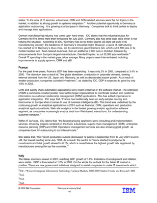 states, “In the area of IT services, e-business, CRM and SCM-related services were the hot topics in the
market, in addition to strong growth in systems integration.”2
Another potential opportunity in Germany is
application outsourcing. It is growing at a fast pace in Germany. Companies look to third parties to deploy
and manage their applications.
German manufacturing industry has come upon hard times. IDC states that the industrial output for
Germany fell five times more than forecasted for July 2001. Germany also has strict labor laws which is not
helping the situation. According to IDC, “Germany has so far been spared US style job cuts in its
manufacturing industry, the backbone of Germany’s industrial might. However, a wave of restructuring
has started to hit Germany’s blue chips, led by electronics giant Siemens AG, which cut 6,100 jobs in its
mobile handset and fixed-network business, then an additional 7,000 cuts in October, followed by
announcements from Europe’s largest manufacturer, DaimlerChrysler, to cut 35,000 jobs worldwide.”3
Overall IT spending in the market grew below average. Many projects were Internet-based including
improvements to supply systems, CRM and eBI.
France
For the past three years, France’s GDP has been expanding. It was only 2% in 2001, compared to 3.4% in
2000. The downturn was a result of, “the global slowdown, a reduction in corporate demand, slowing
external demand from the US, Japan and Germany, as well as decelerated export growth. As a result of
weaker production, companies curtailed investment.”, as stated by IDC. GDP is expected to grow by only
1.6% in 2002.
CRM and supply chain automation applications were recent initiatives in the software market. The extension
of B2B e-commerce created greater need within larger organizations to coordinate product and customer
information via customer relationship management (CRM) applications. This has added importance to
application integration. IDC says that, “France has traditionally been an early-adopter country and
front-runner in Europe when it comes to use of business intelligence (BI). This trend was underlined by the
continuing growth in analytical applications in 2001 such as financial, CRM, operations and production
analytical applications/tools. Web site analytics is the fastest growing analytic application software
segment, as companies increasingly analyze data from Web-based interactions, for understanding
customer behavior.”4
Within IT services, IDC claims that, “the fastest growing segments were consulting and implementation
services, driven by projects centered on the Euro, e-business, supply chain management (SCM), enterprise
resource planning (ERP) and CRM. Operations management services are also showing good growth as
companies look for outsourcing to cut internal costs.”
IDC states that, “the French production outlook decreased 12 points in September from its July 2001 level to
-48, the lowest reading since July 1993. As a result, the sector in France started to postpone its
investments and total growth slowed to 6.1%, which is nevertheless the highest growth rate registered by
manufacturers among the top five countries.”5
Italy
The Italian economy slowed in 2001, reaching GDP growth of 1.8%. Indicators of employment and inflation
were stable. GDP is forecasted at 1.2% in 2002. On the whole the outlook for the Italian IT market is
positive. There are new government initiatives designed to assist companies to make IT investments which
© 2002 IBM Corporation Electronics Industry Brief
48
48
5Ibid.
4Ibid.
3Ibid.
2IDC, “Western European Information Technology Vertical Markets 2000-2005 Market Trends and Forecast”, 2001
 