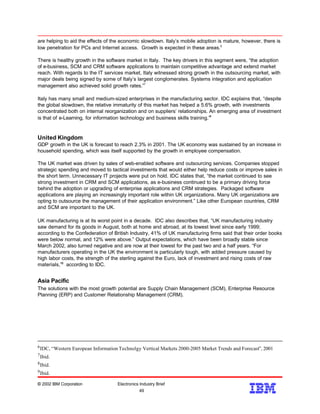 are helping to aid the effects of the economic slowdown. Italy’s mobile adoption is mature, however, there is
low penetration for PCs and Internet access. Growth is expected in these areas.6
There is healthy growth in the software market in Italy. The key drivers in this segment were, “the adoption
of e-business, SCM and CRM software applications to maintain competitive advantage and extend market
reach. With regards to the IT services market, Italy witnessed strong growth in the outsourcing market, with
major deals being signed by some of Italy’s largest conglomerates. Systems integration and application
management also achieved solid growth rates.”7
Italy has many small and medium-sized enterprises in the manufacturing sector. IDC explains that, “despite
the global slowdown, the relative immaturity of this market has helped a 5.6% growth, with investments
concentrated both on internal reorganization and on suppliers’ relationships. An emerging area of investment
is that of e-Learning, for information technology and business skills training.”8
United Kingdom
GDP growth in the UK is forecast to reach 2.3% in 2001. The UK economy was sustained by an increase in
household spending, which was itself supported by the growth in employee compensation.
The UK market was driven by sales of web-enabled software and outsourcing services. Companies stopped
strategic spending and moved to tactical investments that would either help reduce costs or improve sales in
the short term. Unnecessary IT projects were put on hold. IDC states that, “the market continued to see
strong investment in CRM and SCM applications, as e-business continued to be a primary driving force
behind the adoption or upgrading of enterprise applications and CRM strategies. Packaged software
applications are playing an increasingly important role within UK organizations. Many UK organizations are
opting to outsource the management of their application environment.” Like other European countries, CRM
and SCM are important to the UK.
UK manufacturing is at its worst point in a decade. IDC also describes that, “UK manufacturing industry
saw demand for its goods in August, both at home and abroad, at its lowest level since early 1999;
according to the Confederation of British Industry, 41% of UK manufacturing firms said that their order books
were below normal, and 12% were above.” Output expectations, which have been broadly stable since
March 2002, also turned negative and are now at their lowest for the past two and a half years. “For
manufacturers operating in the UK the environment is particularly tough, with added pressure caused by
high labor costs, the strength of the sterling against the Euro, lack of investment and rising costs of raw
materials,”9
according to IDC.
Asia Pacific
The solutions with the most growth potential are Supply Chain Management (SCM), Enterprise Resource
Planning (ERP) and Customer Relationship Management (CRM).
© 2002 IBM Corporation Electronics Industry Brief
49
49
9Ibid.
8Ibid.
7Ibid.
6IDC, “Western European Information Technolgy Vertical Markets 2000-2005 Market Trends and Forecast”, 2001
 