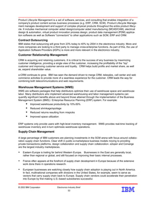 Product Lifecycle Management is a set of software, services, and consulting that enables integration of a
company's product content across business processes (e.g. ERP, CRM, SCM). Product Lifecycle Manage-
ment manages development and support of complex physical products throughout the entire product lifecy-
cle. It includes mechanical computer aided design/computer aided manufacturing (MCAD/CAM), electrical
design & automation, virtual product innovation process design, product data management (PDM) applica-
tion software as well as Software "connectors" to other applications such as SCM, ERP and CRM.
Contract Outsourcing
IBM states that outsourcing will grow from 23% today to 40% by 2004 in the electronics industry. More and
more companies are looking to a third party to manage cross-enterprise functions. As part of this, the use of
Application Software Providers (ASPs) is more and more relevant in the electronics industry.
Customer Relationship Management
CRM is acquiring and retaining customers. It is critical to the success of any business by maximizing
customer intelligence, providing a single view of the customer, increasing the profitability of the “top”
customer and improving customer service and loyalty. CRM helps build profits and market share, as well
as, expand shareholder value.
e-CRM continues to grow. IBM has seen the demand driven to merge CRM, telesales, call center and web
commerce activities to provide more of a seamless experience for the customer. CRM leads the way for
combining both telecommunications and web requirements.
Warehouse Management Systems (WMS)
WMS are software packages that help distributors optimize their use of warehouse space and warehouse
labor. Many distributors who implement advanced warehousing and labor management systems can
quantify significant benefits above and beyond those attained through the implementation of the Business
Management System (BMS) / Enterprise Resource Planning (ERP) system. For example:
w Improved warehouse productivity by 10%-50%
w Reduced shrinkage/spoilage
w Reduced returns resulting from mispicks
w Improved space utilization
ERP systems only provide users with high-level inventory management. WMS provides real-time tracking of
warehouse inventory and in-turn optimizes warehouse operations.
Supply Chain Management
A large percentage of IBM customers are planning investments in the SCM arena with focus around collabo-
ration supply chain functions. Clear shift in public e-marketplace business models moving to providing
private transactions platforms, design collaboration and supply chain collaboration. e2open and Converge
are the largest industry marketplaces.
Ÿ Eastern Europe is trailing far behind Western Europe. Businesses in the East are generally local,
rather than regional or global, and still focused on improving their basic internal processes.
Ÿ France often appears at the forefront of supply chain development in Europe because of the extensive
work done there in operations research.
Ÿ European businesses are watching closely how supply chain adoption is playing out in North America.
In fact, multinational companies with divisions in the United States, for example, seem to serve as
vectors that carry supply chain back to Europe. Supply chain vendors could accelerate their penetration
into Europe by first making U.S.-based subsidiaries successful.
© 2002 IBM Corporation Electronics Industry Brief
53
53
 