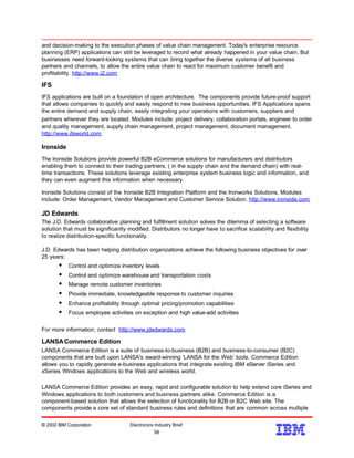 and decision-making to the execution phases of value chain management. Today's enterprise resource
planning (ERP) applications can still be leveraged to record what already happened in your value chain. But
businesses need forward-looking systems that can bring together the diverse systems of all business
partners and channels, to allow the entire value chain to react for maximum customer benefit and
profitability. http://www.i2.com
IFS
IFS applications are built on a foundation of open architecture. The components provide future-proof support
that allows companies to quickly and easily respond to new business opportunities. IFS Applications spans
the entire demand and supply chain, easily integrating your operations with customers, suppliers and
partners wherever they are located. Modules include: project delivery, collaboration portals, engineer to order
and quality management, supply chain management, project management, document management.
http://www.ifsworld.com
Ironside
The Ironside Solutions provide powerful B2B eCommerce solutions for manufacturers and distributors
enabling them to connect to their trading partners, ( in the supply chain and the demand chain) with real-
time transactions. These solutions leverage existing enterprise system business logic and information, and
they can even augment this information when necessary.
Ironside Solutions consist of the Ironside B2B Integration Platform and the Ironworks Solutions. Modules
include: Order Management, Vendor Management and Customer Service Solution. http://www.ironside.com
JD Edwards
The J.D. Edwards collaborative planning and fulfillment solution solves the dilemma of selecting a software
solution that must be significantly modified. Distributors no longer have to sacrifice scalability and flexibility
to realize distribution-specific functionality.
J.D. Edwards has been helping distribution organizations achieve the following business objectives for over
25 years:
w Control and optimize inventory levels
w Control and optimize warehouse and transportation costs
w Manage remote customer inventories
w Provide immediate, knowledgeable response to customer inquiries
w Enhance profitability through optimal pricing/promotion capabilities
w Focus employee activities on exception and high value-add activities
For more information, contact http://www.jdedwards.com
LANSACommerce Edition
LANSA Commerce Edition is a suite of business-to-business (B2B) and business-to-consumer (B2C)
components that are built upon LANSA's award-winning ‘LANSA for the Web’ tools. Commerce Edition
allows you to rapidly generate e-business applications that integrate existing IBM eServer iSeries and
xSeries Windows applications to the Web and wireless world.
LANSA Commerce Edition provides an easy, rapid and configurable solution to help extend core iSeries and
Windows applications to both customers and business partners alike. Commerce Edition is a
component-based solution that allows the selection of functionality for B2B or B2C Web site. The
components provide a core set of standard business rules and definitions that are common across multiple
© 2002 IBM Corporation Electronics Industry Brief
58
58
 