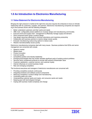 1.0 An Introduction to Electronics Manufacturing
1.1 Value Statement for Electronics Manufacturing
Bringing the right products to market at the right time and price requires the enterprise to have an intimate
relationship with its customers, supplies, and partners. Electronics manufacturing companies are respond-
ing to the business drivers with the following strategies:
Ÿ Better understand customers and their wants and needs
Ÿ Offer more configurable product platforms to increase design and manufacturing commonality
Ÿ Execute end-to-end supply chain management to effectively manage supply and demand
Ÿ Drive component parts reuse in product design
Ÿ Use design resources effectively to minimize redundancy and maximize productivity
Ÿ Collaborate with business partners to resolve design issues quickly
Ÿ Evaluate manufacturing outsourcing options to reduce costs
Ÿ Resolve manufacturability issues quickly
Electronics manufacturing companies deal with many issues. Business problems that CEOs and senior
management are concerned with include:
Ÿ Speed to market
Ÿ Market share
Ÿ Product innovation
Ÿ Cost and quality
Ÿ Competitive position and industry leadership
Ÿ Emerging technologies that may render obsolete significant parts of existing product portfolios
Ÿ Services which complement products to provide total solutions Shareholder value
Ÿ Customer satisfaction, customer service, and customer loyalty
Ÿ Internet influences on current business model
Ÿ New and emerging competitors
The functional executives and managers of electronics manufacturers are concerned with:
Ÿ Providing competitive products continuously
Ÿ Integrating hardware and software product components
Ÿ Reducing complexity in product design and manufacturing
Ÿ Controlling yields and costs
Ÿ Understanding customer wants and needs, and consumer wants and needs
Ÿ Keeping pace with technological changes
Ÿ Coping with business model complexity and change
© 2002 IBM Corporation Electronics Industry Brief
5
5
 